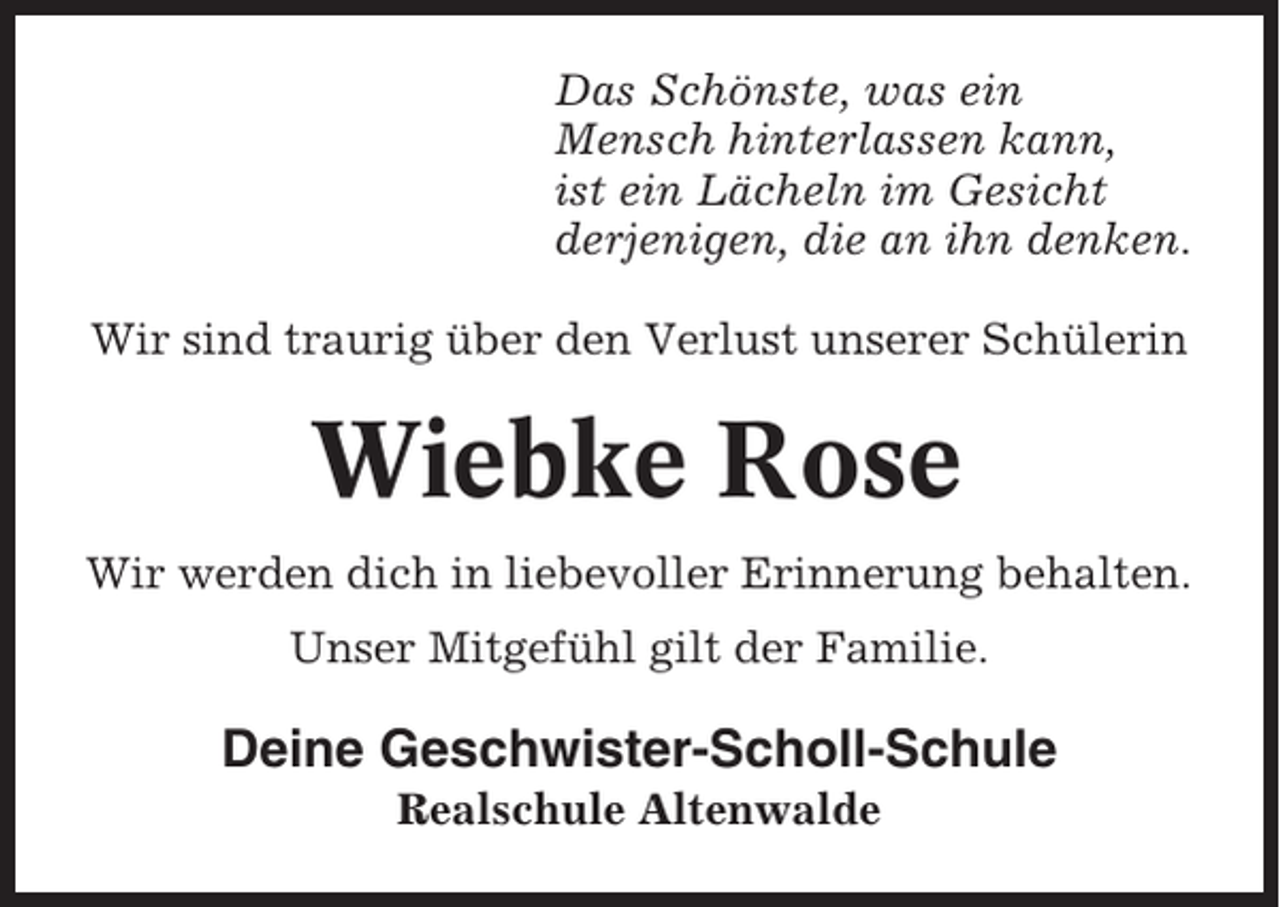 <p>Das Schönste, was ein<br />Mensch hinterlassen kann,<br />ist ein Lächeln im Gesicht<br />derjenigen, die an ihn denken.<br />Wir sind traurig über den Verlust unserer Schülerin</p><p>Wiebke Rose<br />Wir werden dich in liebevoller Erinnerung behalten.<br />Unser Mitgefühl gilt der Familie.</p><p>Deine Geschwister-Scholl-Schule<br />Realschule Altenwalde</p>