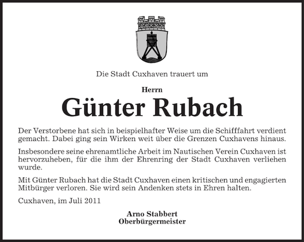 <p>Die Stadt Cuxhaven trauert um<br />Herrn</p><p>Günter Rubach<br />Der Verstorbene hat sich in beispielhafter Weise um die Schifffahrt verdient<br />gemacht. Dabei ging sein Wirken weit über die Grenzen Cuxhavens hinaus.<br />Insbesondere seine ehrenamtliche Arbeit im Nautischen Verein Cuxhaven ist<br />hervorzuheben, für die ihm der Ehrenring der Stadt Cuxhaven verliehen<br />wurde.<br />Mit Günter Rubach hat die Stadt Cuxhaven einen kritischen und engagierten<br />Mitbürger verloren. Sie wird sein Andenken stets in Ehren halten.<br />Cuxhaven, im Juli 2011<br />Arno Stabbert<br />Oberbürgermeister</p>