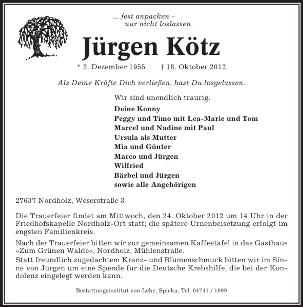 <p>... fest anpacken –<br />nur nicht loslassen.</p><p>Jürgen Kötz<br />* 2. Dezember 1955</p><p>† 18. Oktober 2012</p><p>Als Deine Kräfte Dich verließen, hast Du losgelassen.<br />Wir sind unendlich traurig.<br />Deine Konny<br />Peggy und Timo mit Lea-Marie und Tom<br />Marcel und Nadine mit Paul<br />Ursula als Mutter<br />Mia und Günter<br />Marco und Jürgen<br />Wilfried<br />Bärbel und Jürgen<br />sowie alle Angehörigen<br />27637 Nordholz, Weserstraße 3<br />Die Trauerfeier findet am Mittwoch, den 24. Oktober 2012 um 14 Uhr in der<br />Friedhofskapelle Nordholz-Ort statt; die spätere Urnenbeisetzung erfolgt im<br />engsten Familienkreis.<br />Nach der Trauerfeier bitten wir zur gemeinsamen Kaffeetafel in das Gasthaus<br />»Zum Grünen Walde«, Nordholz, Mühlenstraße.<br />Statt freundlich zugedachtem Kranz- und Blumenschmuck bitten wir im Sinne von Jürgen um eine Spende für die Deutsche Krebshilfe, die bei der Kondolenz eingelegt werden kann.<br />Bestattungsinstitut von Lehe, Spieka, Tel. 04741 / 1099</p>