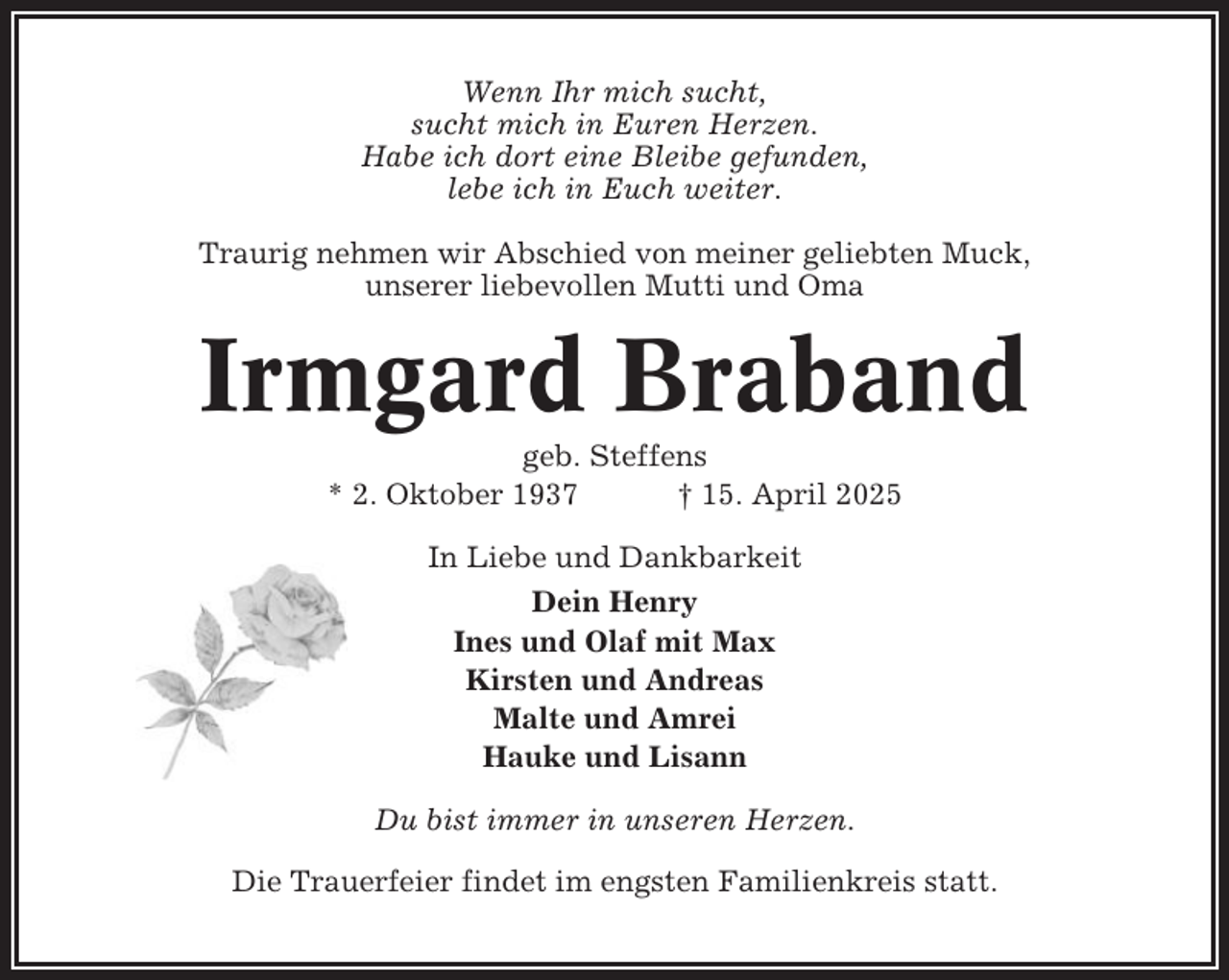 <p>Wenn Ihr mich sucht,<br />sucht mich in Euren Herzen.<br />Habe ich dort eine Bleibe gefunden,<br />lebe ich in Euch weiter.<br />Traurig nehmen wir Abschied von meiner geliebten Muck,<br />unserer liebevollen Mutti und Oma</p><p>Irmgard Braband<br />geb. Steffens<br />* 2. Oktober 1937<br />† 15. April 2025<br />In Liebe und Dankbarkeit<br />Dein Henry<br />Ines und Olaf mit Max<br />Kirsten und Andreas<br />Malte und Amrei<br />Hauke und Lisann<br />Du bist immer in unseren Herzen.<br />Die Trauerfeier findet im engsten Familienkreis statt.</p>