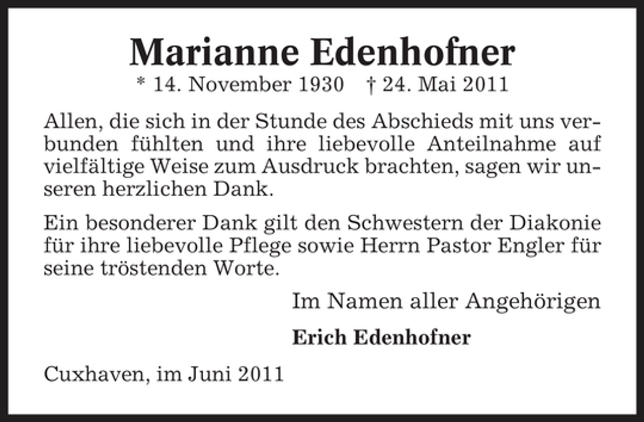 <p>Marianne Edenhofner<br />* 14. November 1930 † 24. Mai 2011 Allen, die sich in der Stunde des Abschieds mit uns verbunden fühlten und ihre liebevolle Anteilnahme auf vielfältige Weise zum Ausdruck brachten, sagen wir unseren herzlichen Dank. Ein besonderer Dank gilt den Schwestern der Diakonie für ihre liebevolle Pflege sowie Herrn Pastor Engler für seine tröstenden Worte.</p><p>Im Namen aller Angehörigen<br />Erich Edenhofner Cuxhaven, im Juni 2011</p>