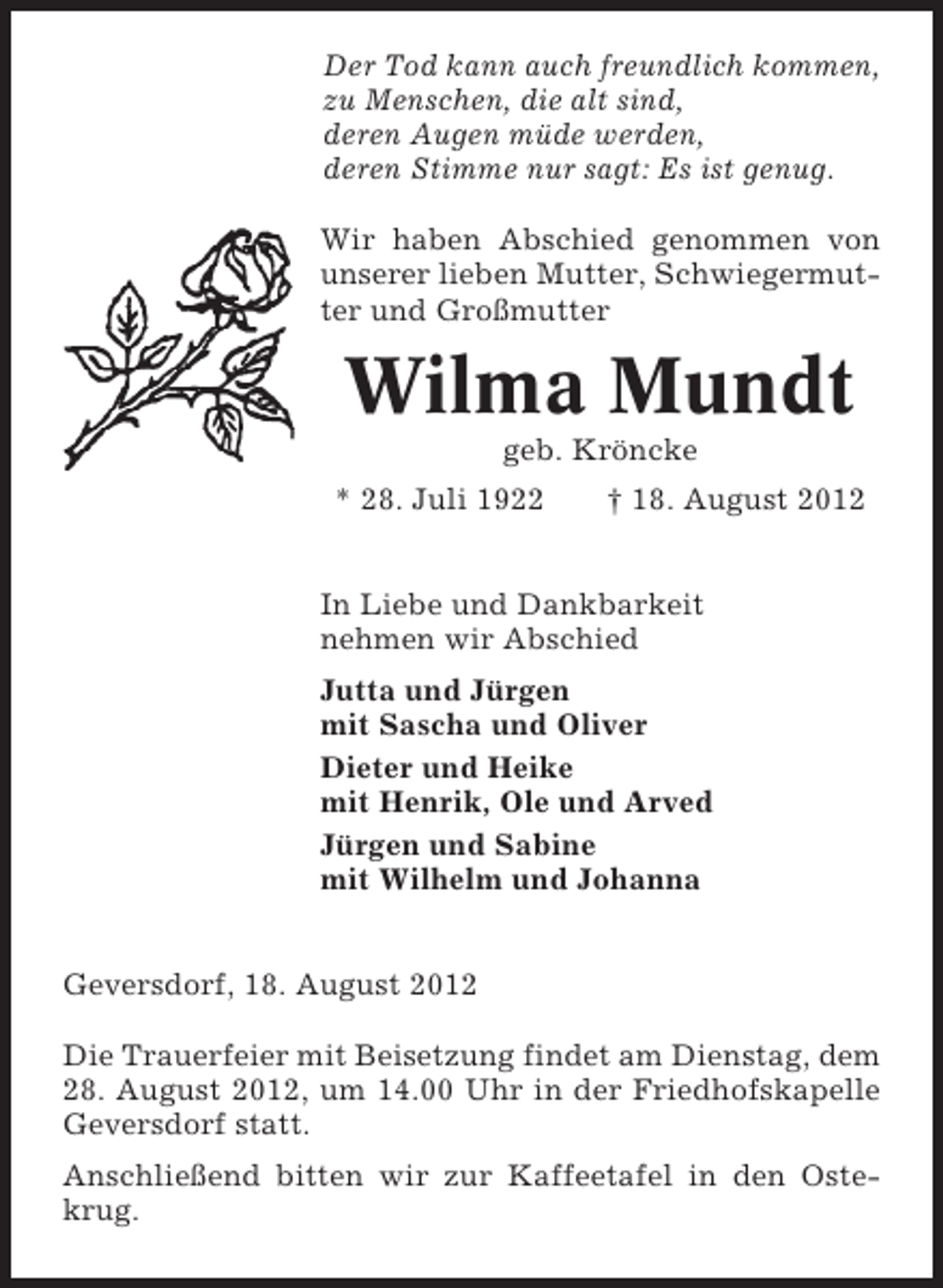 <p>Der Tod kann auch freundlich kommen,<br />zu Menschen, die alt sind,<br />deren Augen müde werden,<br />deren Stimme nur sagt: Es ist genug.<br />Wir haben Abschied genommen von<br />unserer lieben Mutter, Schwiegermutter und Großmutter</p><p>Wilma Mundt<br />geb. Kröncke<br />* 28. Juli 1922</p><p>† 18. August 2012</p><p>In Liebe und Dankbarkeit<br />nehmen wir Abschied<br />Jutta und Jürgen<br />mit Sascha und Oliver<br />Dieter und Heike<br />mit Henrik, Ole und Arved<br />Jürgen und Sabine<br />mit Wilhelm und Johanna<br />Geversdorf, 18. August 2012<br />Die Trauerfeier mit Beisetzung findet am Dienstag, dem<br />28. August 2012, um 14.00 Uhr in der Friedhofskapelle<br />Geversdorf statt.<br />Anschließend bitten wir zur Kaffeetafel in den Ostekrug.</p>