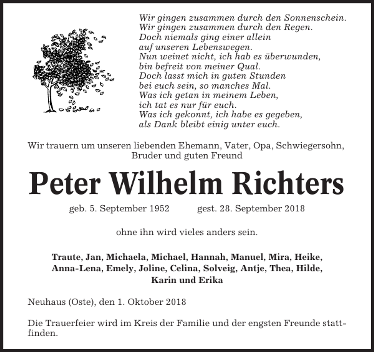 <p>Wir gingen zusammen durch den Sonnenschein.<br />Wir gingen zusammen durch den Regen.<br />Doch niemals ging einer allein<br />auf unseren Lebenswegen.<br />Nun weinet nicht, ich hab es überwunden,<br />bin befreit von meiner Qual.<br />Doch lasst mich in guten Stunden<br />bei euch sein, so manches Mal.<br />Was ich getan in meinem Leben,<br />ich tat es nur für euch.<br />Was ich gekonnt, ich habe es gegeben,<br />als Dank bleibt einig unter euch.<br />Wir trauern um unseren liebenden Ehemann, Vater, Opa, Schwiegersohn,<br />Bruder und guten Freund</p><p>Peter Wilhelm Richters<br />geb. 5. September 1952</p><p>gest. 28. September 2018</p><p>ohne ihn wird vieles anders sein.<br />Traute, Jan, Michaela, Michael, Hannah, Manuel, Mira, Heike,<br />Anna-Lena, Emely, Joline, Celina, Solveig, Antje, Thea, Hilde,<br />Karin und Erika<br />Neuhaus (Oste), den 1. Oktober 2018<br />Die Trauerfeier wird im Kreis der Familie und der engsten Freunde stattfinden.</p>
