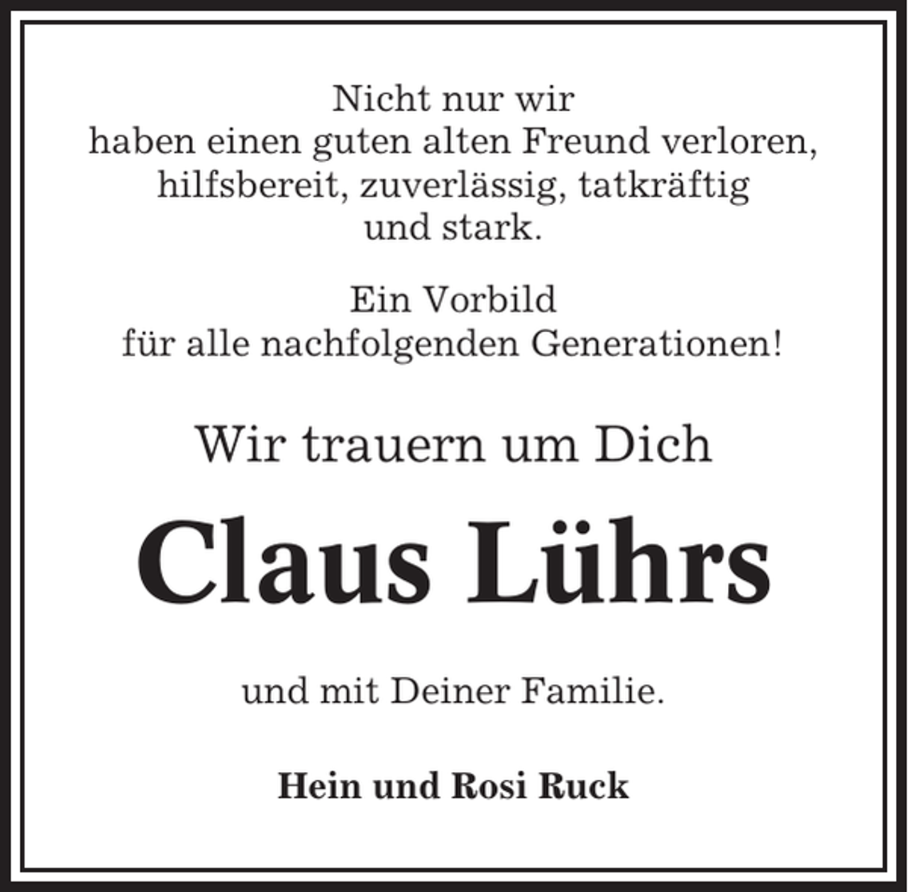 <p>Nicht nur wir<br />haben einen guten alten Freund verloren,<br />hilfsbereit, zuverlässig, tatkräftig<br />und stark.<br />Ein Vorbild<br />für alle nachfolgenden Generationen!</p><p>Wir trauern um Dich</p><p>Claus Lührs<br />und mit Deiner Familie.<br />Hein und Rosi Ruck</p>