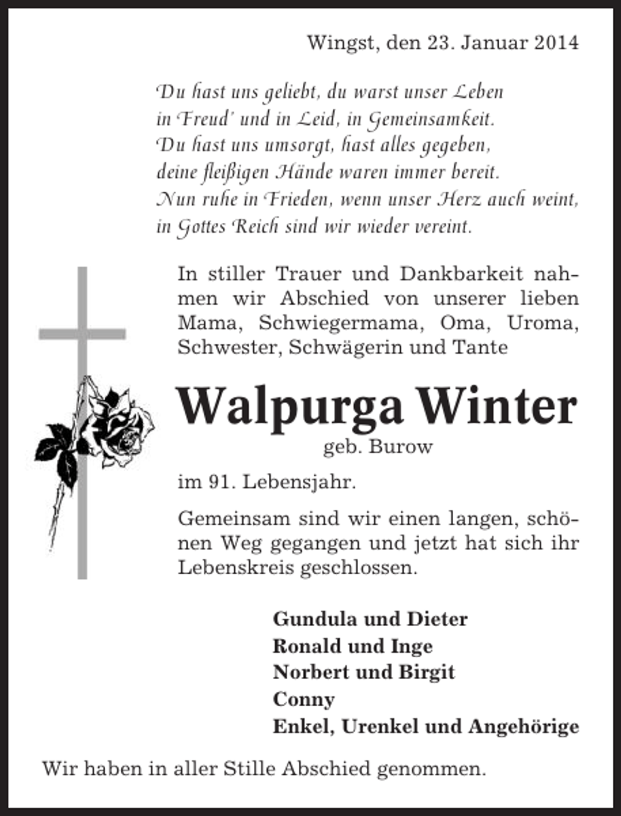 <p>Wingst, den 23. Januar 2014</p><p>Du hast uns geliebt, du warst unser Leben<br />in Freud’ und in Leid, in Gemeinsamkeit.<br />Du hast uns umsorgt, hast alles gegeben,<br />deine fleißigen Hände waren immer bereit.<br />Nun ruhe in Frieden, wenn unser Herz auch weint,<br />in Gottes Reich sind wir wieder vereint.<br />In stiller Trauer und Dankbarkeit nahmen wir Abschied von unserer lieben<br />Mama, Schwiegermama, Oma, Uroma,<br />Schwester, Schwägerin und Tante</p><p>Walpurga Winter<br />geb. Burow<br />im 91. Lebensjahr.<br />Gemeinsam sind wir einen langen, schönen Weg gegangen und jetzt hat sich ihr<br />Lebenskreis geschlossen.<br />Gundula und Dieter<br />Ronald und Inge<br />Norbert und Birgit<br />Conny<br />Enkel, Urenkel und Angehörige<br />Wir haben in aller Stille Abschied genommen.</p>