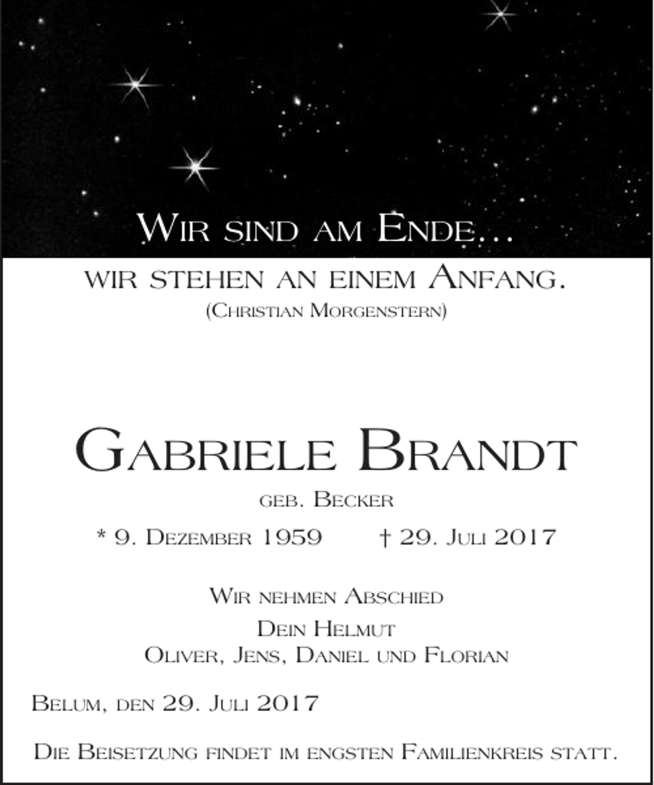 <p>WIR</p><p>SIND AM</p><p>ENDE...</p><p>WIR STEHEN AN EINEM</p><p>ANFANG.</p><p>(CHRISTIAN MORGENSTERN)</p><p>GABRIELE BRANDT<br />GEB.</p><p>BECKER</p><p>* 9. DEZEMBER 1959<br />WIR</p><p>NEHMEN</p><p>† 29. JULI 2017<br />ABSCHIED</p><p>DEIN HELMUT<br />OLIVER, JENS, DANIEL UND FLORIAN<br />BELUM,</p><p>DEN</p><p>29. JULI 2017</p><p>DIE BEISETZUNG</p><p>FINDET IM ENGSTEN</p><p>FAMILIENKREIS</p><p>STATT.</p>