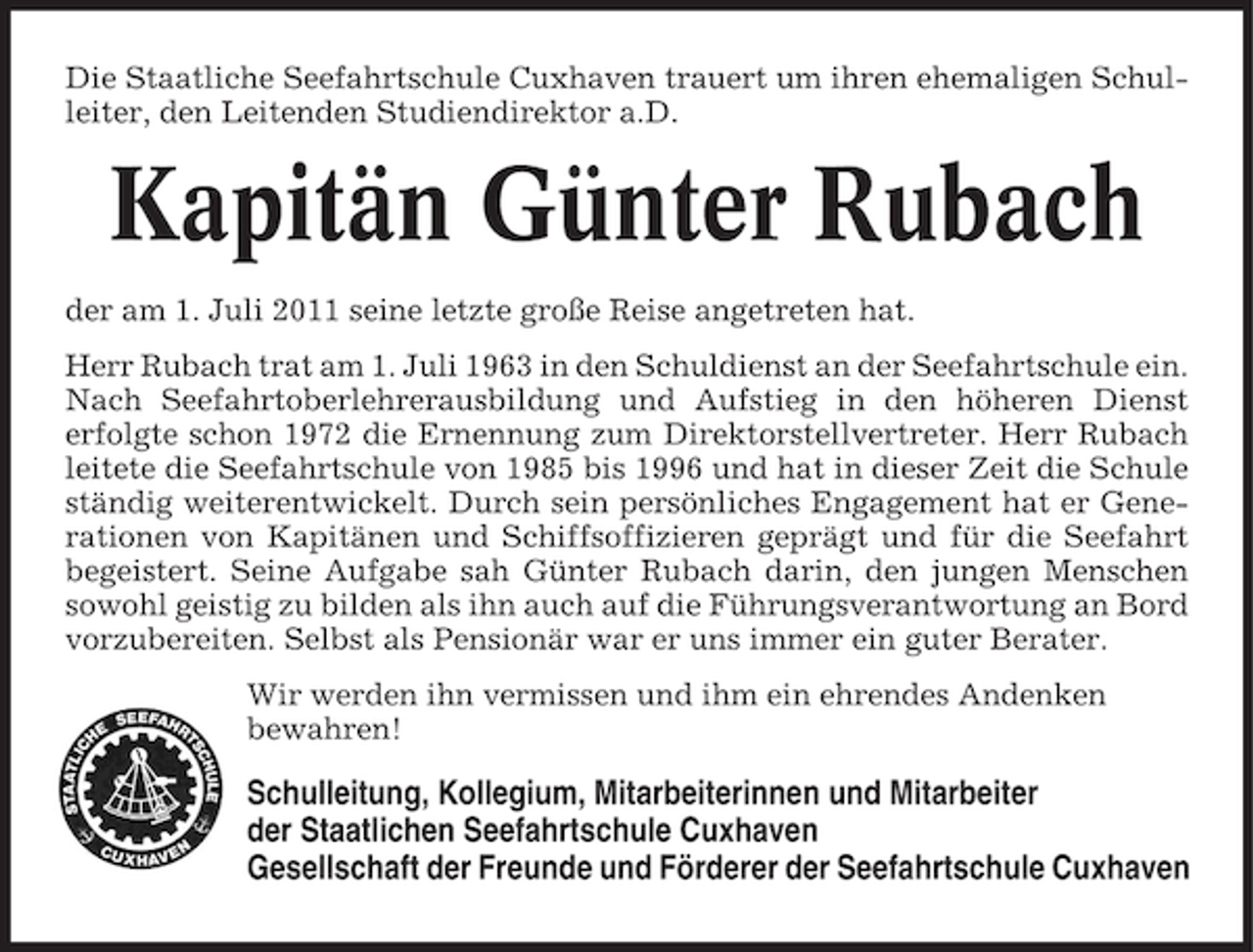 <p>Die Staatliche Seefahrtschule Cuxhaven trauert um ihren ehemaligen Schulleiter, den Leitenden Studiendirektor a.D.</p><p>Kapitän Günter Rubach<br />der am 1. Juli 2011 seine letzte große Reise angetreten hat.<br />Herr Rubach trat am 1. Juli 1963 in den Schuldienst an der Seefahrtschule ein.<br />Nach Seefahrtoberlehrerausbildung und Aufstieg in den höheren Dienst<br />erfolgte schon 1972 die Ernennung zum Direktorstellvertreter. Herr Rubach<br />leitete die Seefahrtschule von 1985 bis 1996 und hat in dieser Zeit die Schule<br />ständig weiterentwickelt. Durch sein persönliches Engagement hat er Generationen von Kapitänen und Schiffsoffizieren geprägt und für die Seefahrt<br />begeistert. Seine Aufgabe sah Günter Rubach darin, den jungen Menschen<br />sowohl geistig zu bilden als ihn auch auf die Führungsverantwortung an Bord<br />vorzubereiten. Selbst als Pensionär war er uns immer ein guter Berater.<br />Wir werden ihn vermissen und ihm ein ehrendes Andenken<br />bewahren!</p><p>Schulleitung, Kollegium, Mitarbeiterinnen und Mitarbeiter<br />der Staatlichen Seefahrtschule Cuxhaven<br />Gesellschaft der Freunde und Förderer der Seefahrtschule Cuxhaven</p>