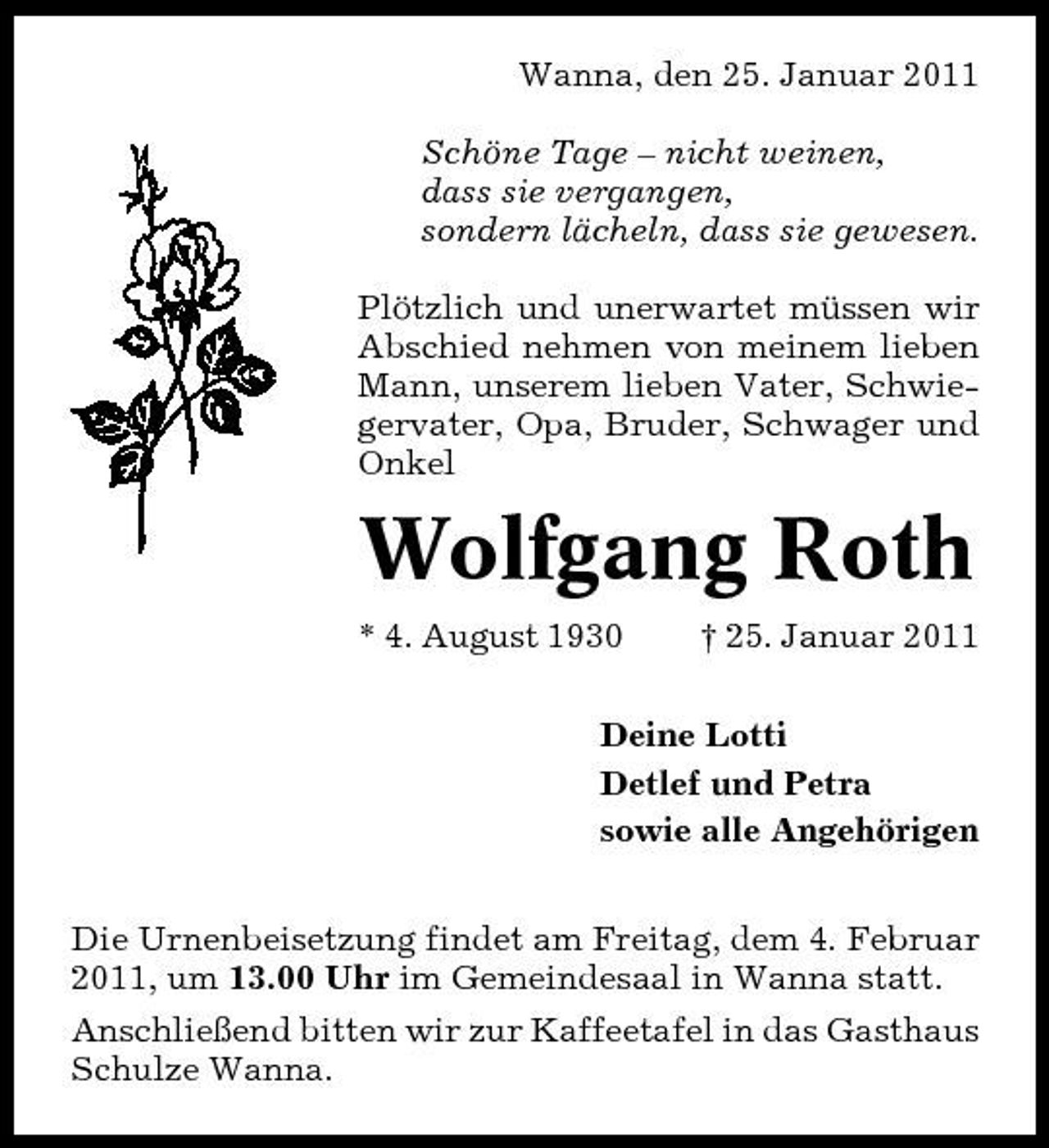 <p>Wanna, den 25. Januar 2011 Schöne Tage – nicht weinen, dass sie vergangen, sondern lächeln, dass sie gewesen. Plötzlich und unerwartet müssen wir Abschied nehmen von meinem lieben Mann, unserem lieben Vater, Schwiegervater, Opa, Bruder, Schwager und Onkel</p><p>Wolfgang Roth<br />* 4. August 1930 † 25. Januar 2011 Deine Lotti Detlef und Petra sowie alle Angehörigen Die Urnenbeisetzung findet am Freitag, dem 4. Februar 2011, um 13.00 Uhr im Gemeindesaal in Wanna statt. Anschließend bitten wir zur Kaffeetafel in das Gasthaus Schulze Wanna.</p>