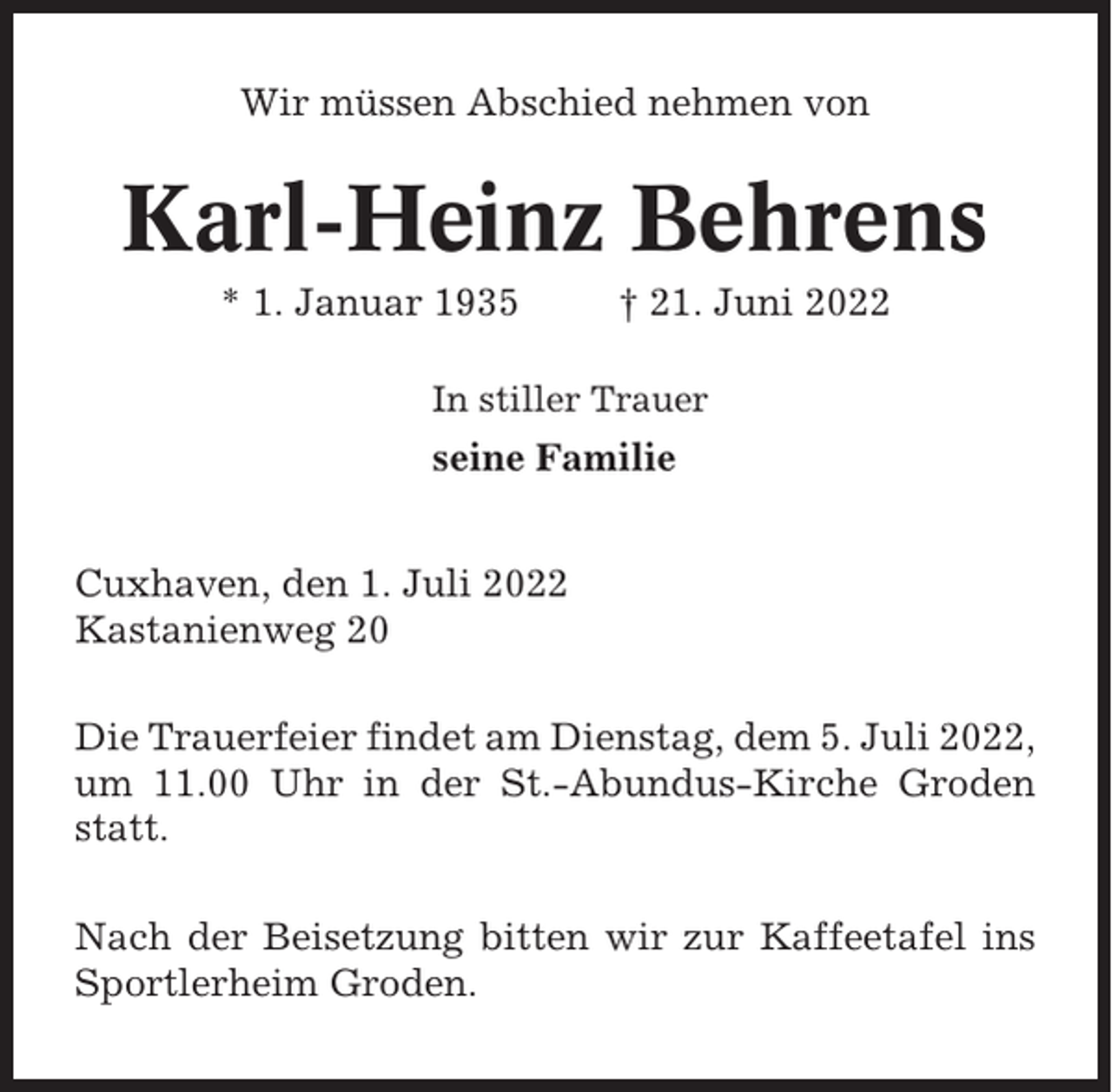 <p>Wir müssen Abschied nehmen von</p><p>Karl-Heinz Behrens<br />* 1. Januar 1935</p><p>† 21. Juni 2022</p><p>In stiller Trauer</p><p>seine Familie<br />Cuxhaven, den 1. Juli 2022<br />Kastanienweg 20<br />Die Trauerfeier findet am Dienstag, dem 5. Juli 2022,<br />um 11.00 Uhr in der St.-Abundus-Kirche Groden<br />statt.<br />Nach der Beisetzung bitten wir zur Kaffeetafel ins<br />Sportlerheim Groden.</p>