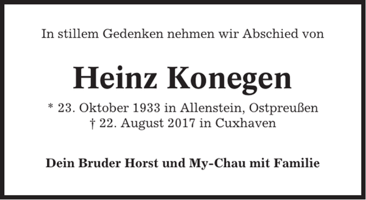 <p>In stillem Gedenken nehmen wir Abschied von</p><p>Heinz Konegen<br />* 23. Oktober 1933 in Allenstein, Ostpreußen<br />† 22. August 2017 in Cuxhaven<br />Dein Bruder Horst und My-Chau mit Familie</p>