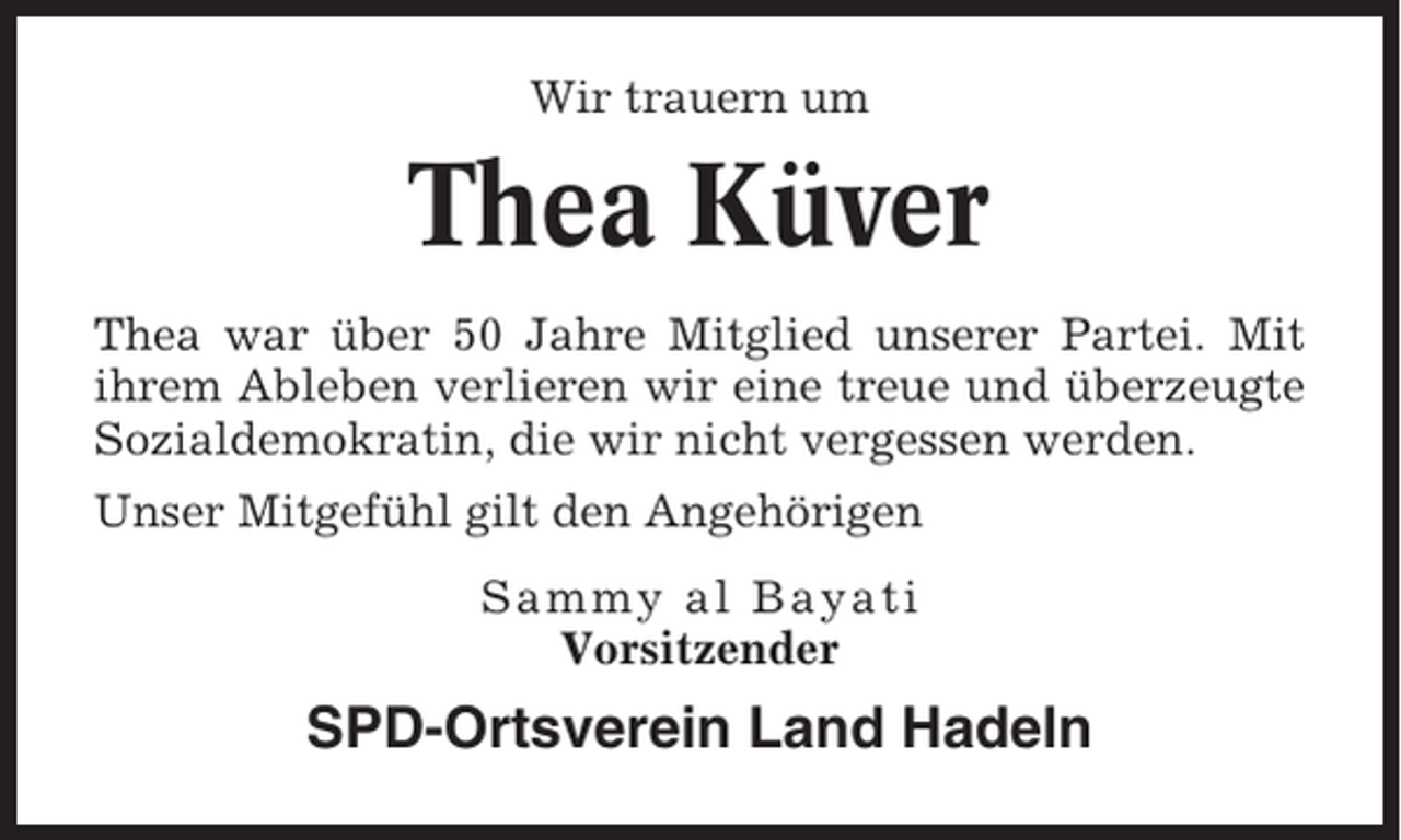 <p>Wir trauern um</p><p>Thea Küver<br />Thea war über 50 Jahre Mitglied unserer Partei. Mit<br />ihrem Ableben verlieren wir eine treue und überzeugte<br />Sozialdemokratin, die wir nicht vergessen werden.<br />Unser Mitgefühl gilt den Angehörigen<br />Sammy al Bayati<br />Vorsitzender</p><p>SPD-Ortsverein Land Hadeln</p>