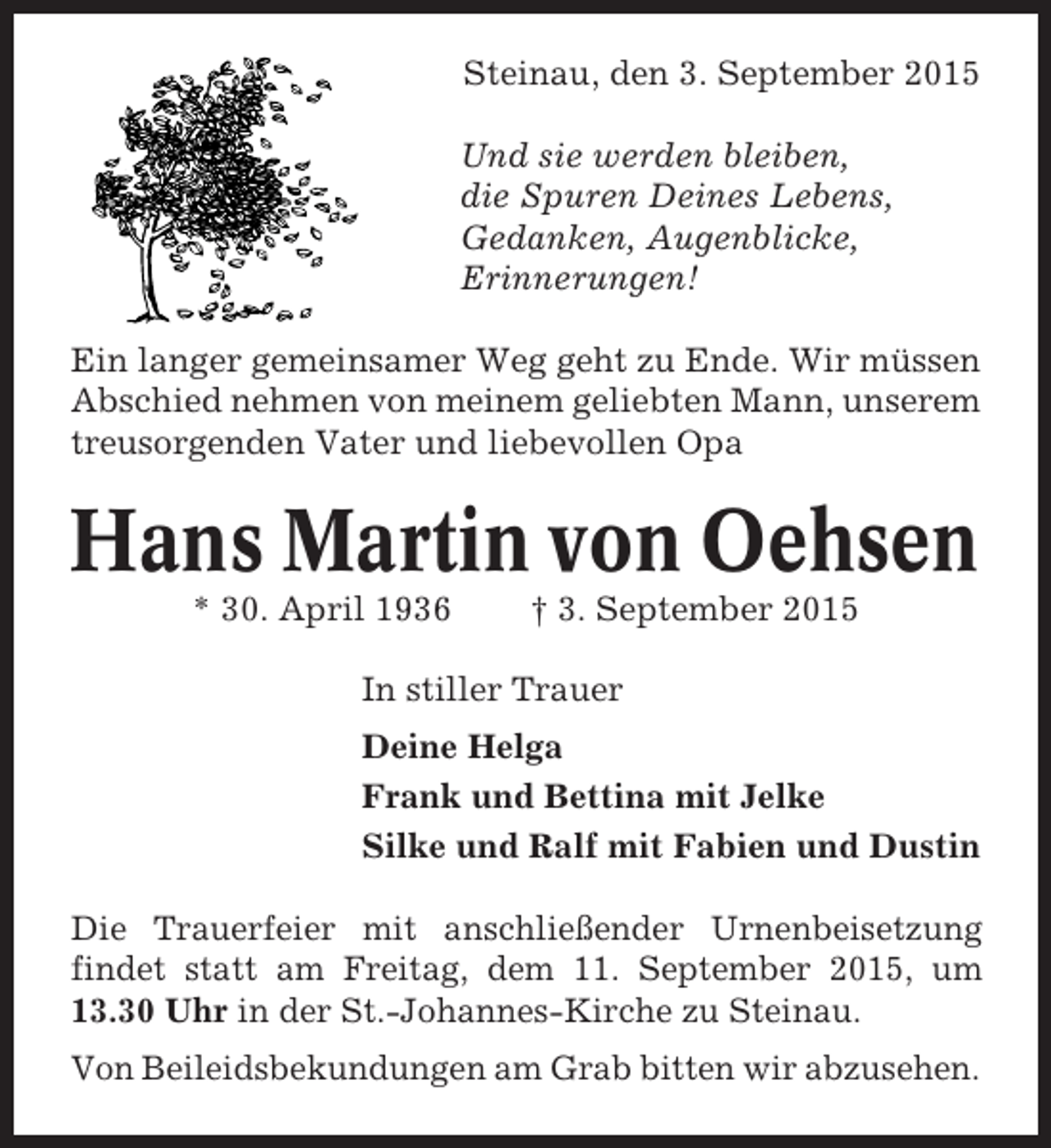 <p>Steinau, den 3. September 2015<br />Und sie werden bleiben,<br />die Spuren Deines Lebens,<br />Gedanken, Augenblicke,<br />Erinnerungen!<br />Ein langer gemeinsamer Weg geht zu Ende. Wir müssen<br />Abschied nehmen von meinem geliebten Mann, unserem<br />treusorgenden Vater und liebevollen Opa</p><p>Hans Martin von Oehsen<br />* 30. April 1936</p><p>† 3. September 2015</p><p>In stiller Trauer<br />Deine Helga<br />Frank und Bettina mit Jelke<br />Silke und Ralf mit Fabien und Dustin<br />Die Trauerfeier mit anschließender Urnenbeisetzung<br />findet statt am Freitag, dem 11. September 2015, um<br />13.30 Uhr in der St.-Johannes-Kirche zu Steinau.<br />Von Beileidsbekundungen am Grab bitten wir abzusehen.</p>