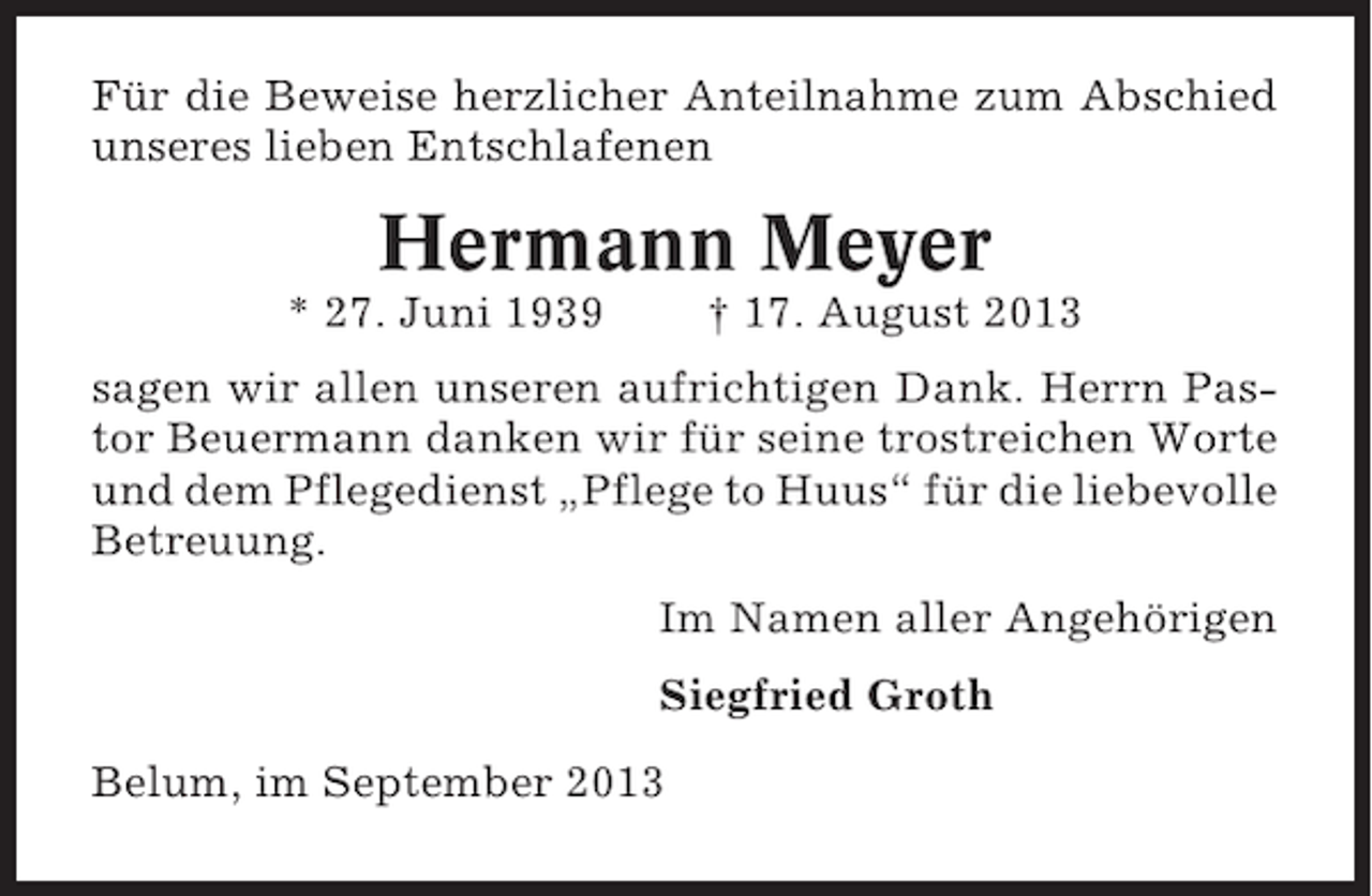 <p>Für die Beweise herzlicher Anteilnahme zum Abschied<br />unseres lieben Entschlafenen</p><p>Hermann Meyer<br />* 27. Juni 1939</p><p>† 17. August 2013</p><p>sagen wir allen unseren aufrichtigen Dank. Herrn Pastor Beuermann danken wir für seine trostreichen Worte<br />und dem Pflegedienst „Pflege to Huus“ für die liebevolle<br />Betreuung.<br />Im Namen aller Angehörigen<br />Siegfried Groth<br />Belum, im September 2013</p>
