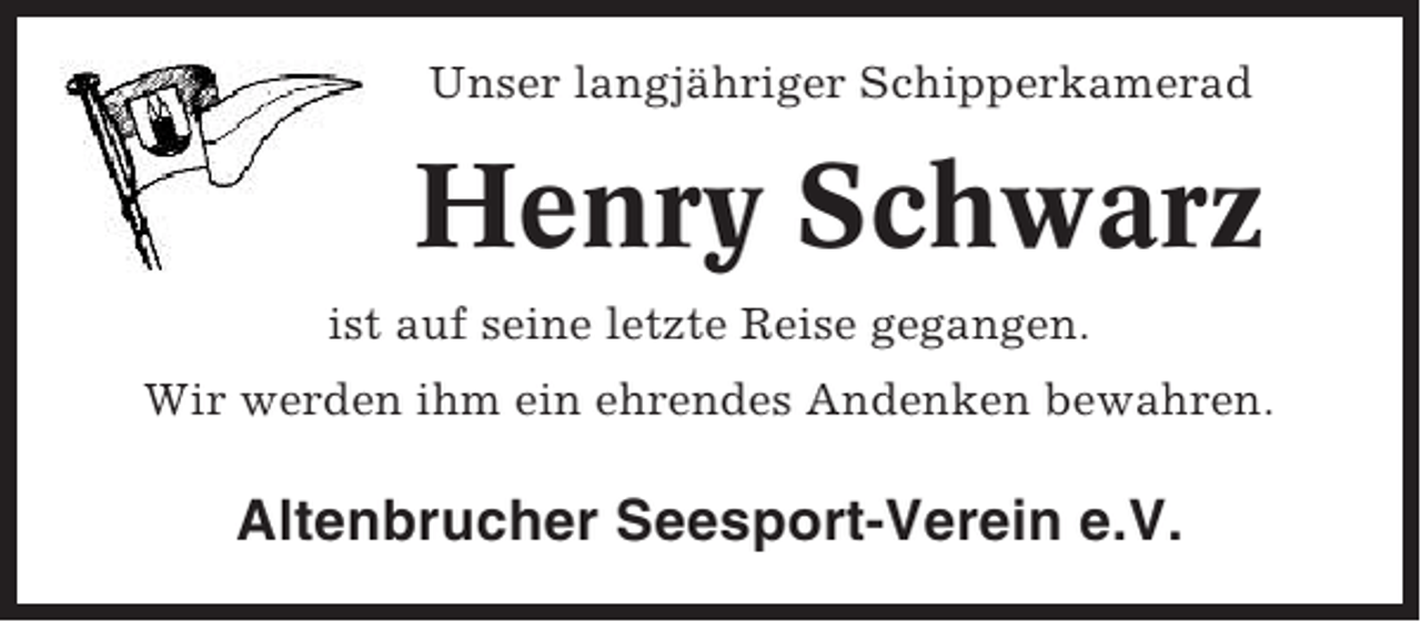 <p>Unser langjähriger Schipperkamerad</p><p>Henry Schwarz<br />ist auf seine letzte Reise gegangen.<br />Wir werden ihm ein ehrendes Andenken bewahren.</p><p>Altenbrucher Seesport-Verein e.V.</p>
