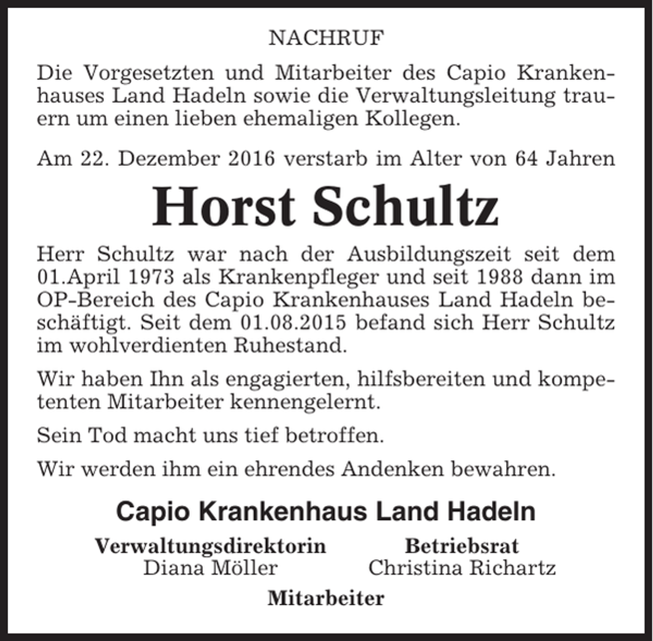 <p>NACHRUF<br />Die Vorgesetzten und Mitarbeiter des Capio Krankenhauses Land Hadeln sowie die Verwaltungsleitung trauern um einen lieben ehemaligen Kollegen.<br />Am 22. Dezember 2016 verstarb im Alter von 64 Jahren</p><p>Horst Schultz<br />Herr Schultz war nach der Ausbildungszeit seit dem<br />01.April 1973 als Krankenpfleger und seit 1988 dann im<br />OP-Bereich des Capio Krankenhauses Land Hadeln beschäftigt. Seit dem 01.08.2015 befand sich Herr Schultz<br />im wohlverdienten Ruhestand.<br />Wir haben Ihn als engagierten, hilfsbereiten und kompetenten Mitarbeiter kennengelernt.<br />Sein Tod macht uns tief betroffen.<br />Wir werden ihm ein ehrendes Andenken bewahren.</p><p>Capio Krankenhaus Land Hadeln<br />Verwaltungsdirektorin<br />Betriebsrat<br />Diana Möller<br />Christina Richartz<br />Mitarbeiter</p>