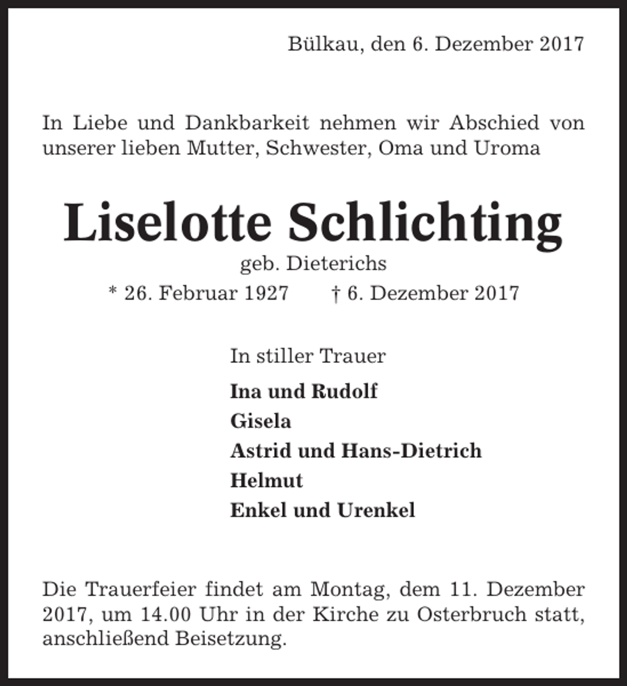 <p>Bülkau, den 6. Dezember 2017</p><p>In Liebe und Dankbarkeit nehmen wir Abschied von<br />unserer lieben Mutter, Schwester, Oma und Uroma</p><p>Liselotte Schlichting<br />geb. Dieterichs<br />* 26. Februar 1927<br />† 6. Dezember 2017<br />In stiller Trauer<br />Ina und Rudolf<br />Gisela<br />Astrid und Hans-Dietrich<br />Helmut<br />Enkel und Urenkel</p><p>Die Trauerfeier findet am Montag, dem 11. Dezember<br />2017, um 14.00 Uhr in der Kirche zu Osterbruch statt,<br />anschließend Beisetzung.</p>