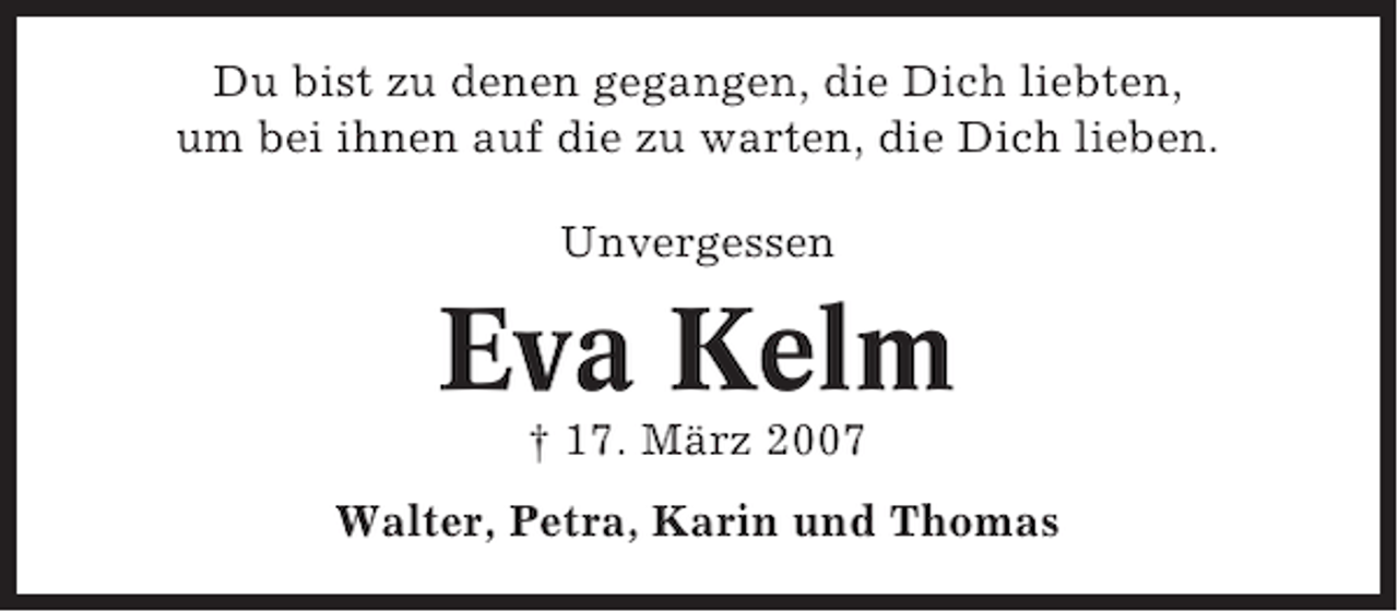 <p>Du bist zu denen gegangen, die Dich liebten,<br />um bei ihnen auf die zu warten, die Dich lieben.<br />Unvergessen</p><p>Eva Kelm<br />† 17. März 2007<br />Walter, Petra, Karin und Thomas</p>