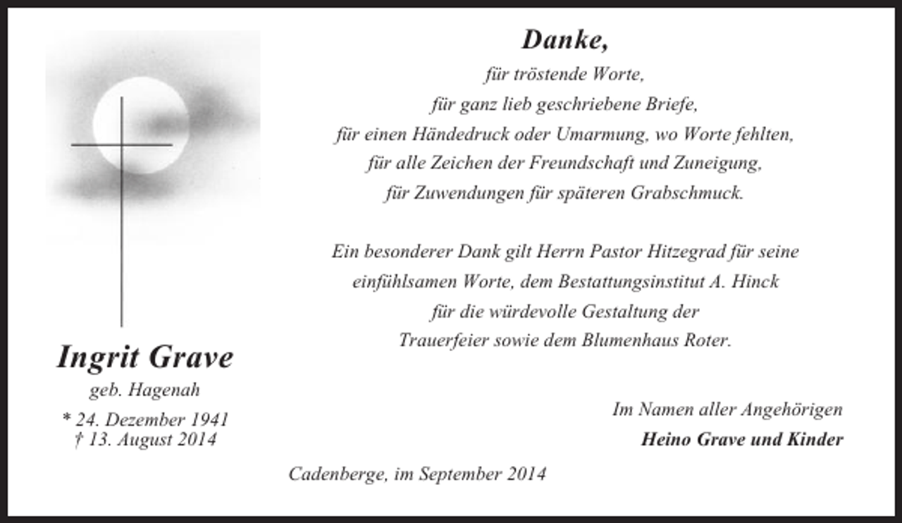 <p>Danke,<br />für tröstende Worte,<br />für ganz lieb geschriebene Briefe,<br />für einen Händedruck oder Umarmung, wo Worte fehlten,<br />für alle Zeichen der Freundschaft und Zuneigung,<br />für Zuwendungen für späteren Grabschmuck.</p><p>Ingrit Grave</p><p>Ein besonderer Dank gilt Herrn Pastor Hitzegrad für seine<br />einfühlsamen Worte, dem Bestattungsinstitut A. Hinck<br />für die würdevolle Gestaltung der<br />Trauerfeier sowie dem Blumenhaus Roter.</p><p>geb. Hagenah<br />* 24. Dezember 1941<br />† 13. August 2014</p><p>Im Namen aller Angehörigen<br />Heino Grave und Kinder<br />Cadenberge, im September 2014</p>