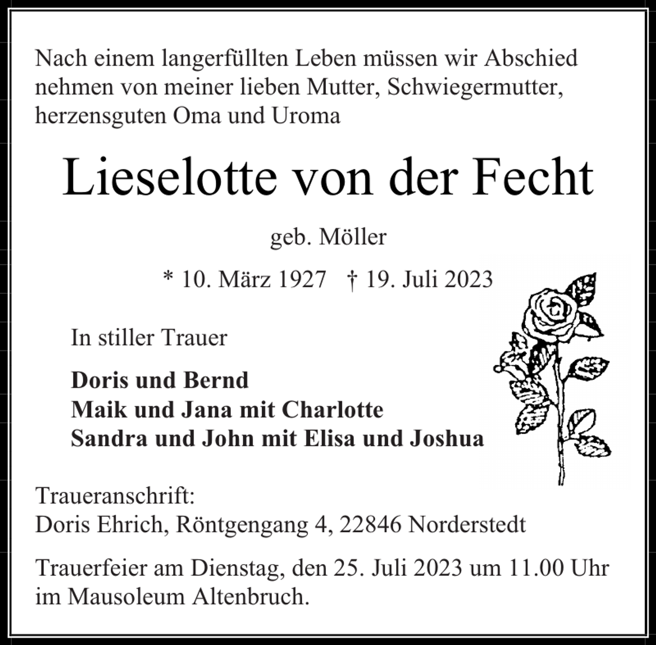 <p>Nach einem langerfüllten Leben müssen wir Abschied<br />nehmen von meiner lieben Mutter, Schwiegermutter,<br />herzensguten Oma und Uroma</p><p>Lieselotte von der Fecht<br />geb. Möller<br />* 10. März 1927 † 19. Juli 2023<br />In stiller Trauer<br />Doris und Bernd<br />Maik und Jana mit Charlotte<br />Sandra und John mit Elisa und Joshua<br />Traueranschrift:<br />Doris Ehrich, Röntgengang 4, 22846 Norderstedt<br />Trauerfeier am Dienstag, den 25. Juli 2023 um 11.00 Uhr<br />im Mausoleum Altenbruch.</p>