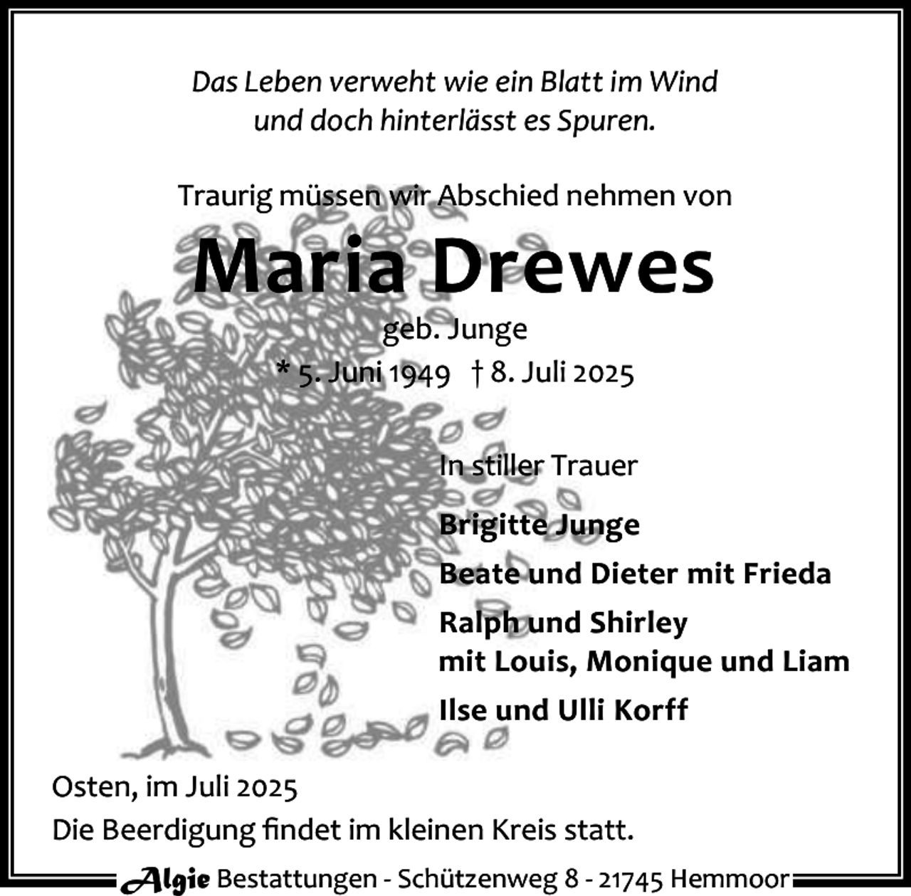 <p>Das Leben verweht wie ein Blatt im Wind<br />und doch hinterlässt es Spuren.<br />Traurig müssen wir Abschied nehmen von</p><p>Maria Drewes<br />geb. Junge<br />* 5. Juni 1949 † 8. Juli 2025</p><p>In stiller Trauer<br />Brigitte Junge<br />Beate und Dieter mit Frieda<br />Ralph und Shirley<br />mit Louis, Monique und Liam<br />Ilse und Ulli Korff<br />Osten, im Juli 2025<br />Die Beerdigung ﬁndet im kleinen Kreis statt.<br />Algie Bestattungen - Schützenweg 8 - 21745 Hemmoor</p>