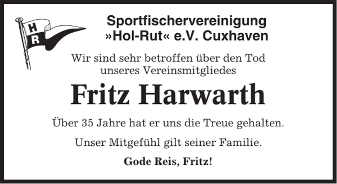 <p>Sportfischervereinigung<br />»Hol-Rut« e.V. Cuxhaven<br />Wir sind sehr betroffen über den Tod<br />unseres Vereinsmitgliedes</p><p>Fritz Harwarth<br />Über 35 Jahre hat er uns die Treue gehalten.<br />Unser Mitgefühl gilt seiner Familie.<br />Gode Reis, Fritz!</p>