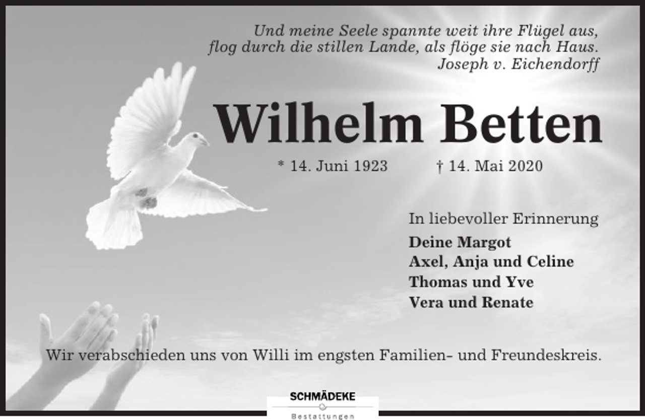 <p>Und meine Seele spannte weit ihre Flügel aus,<br />flog durch die stillen Lande, als flöge sie nach Haus.<br />Joseph<br />Josephv.<br />v.Eichendorff<br />Eichendorf</p><p>Wilhelm<br />Betten<br />Wilhelm<br />Betten<br />* 14. Juni†1923<br />† 14. Mai 2020<br />* 16. Juni 1923<br />14. Mai 2020<br />In liebevoller Erinnerung<br />Deine Margot<br />Axel, Anja und Celine<br />Thomas und Yve<br />Vera und Renate<br />Wir verabschieden uns von Willi im engsten Familien- und Freundeskreis.<br />Wir verabschieden uns von Willi im engsten Familien- und Freundeskreis.</p>