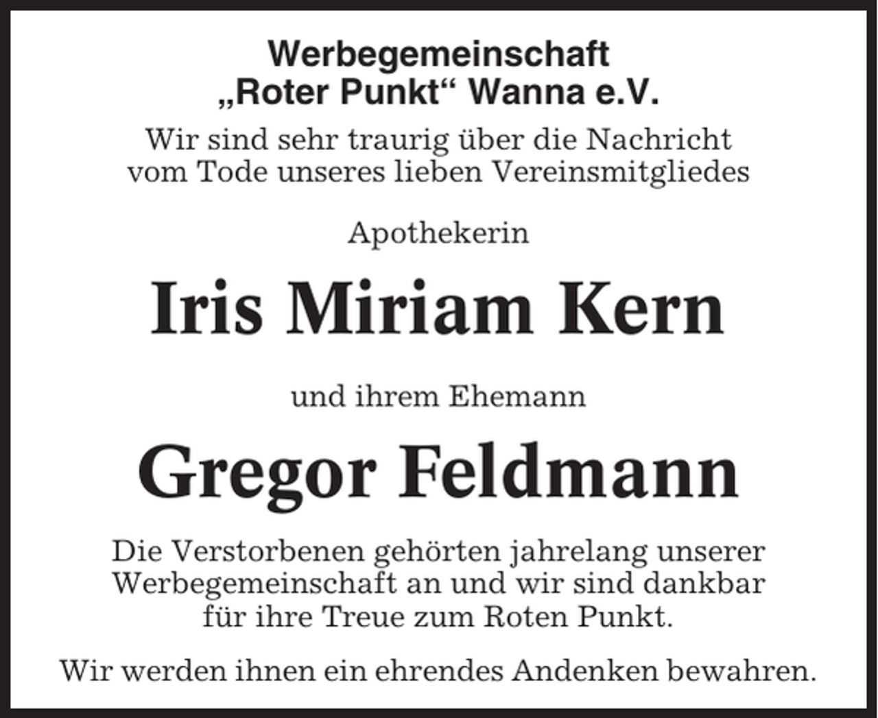 <p>Werbegemeinschaft<br />„Roter Punkt“ Wanna e.V.<br />Wir sind sehr traurig über die Nachricht<br />vom Tode unseres lieben Vereinsmitgliedes<br />Apothekerin</p><p>Iris Miriam Kern<br />und ihrem Ehemann</p><p>Gregor Feldmann<br />Die Verstorbenen gehörten jahrelang unserer<br />Werbegemeinschaft an und wir sind dankbar<br />für ihre Treue zum Roten Punkt.<br />Wir werden ihnen ein ehrendes Andenken bewahren.</p>