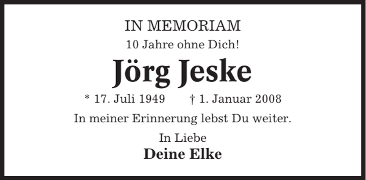 <p>IN MEMORIAM<br />10 Jahre ohne Dich!</p><p>Jörg Jeske<br />* 17. Juli 1949</p><p>† 1. Januar 2008</p><p>In meiner Erinnerung lebst Du weiter.<br />In Liebe</p><p>Deine Elke</p>