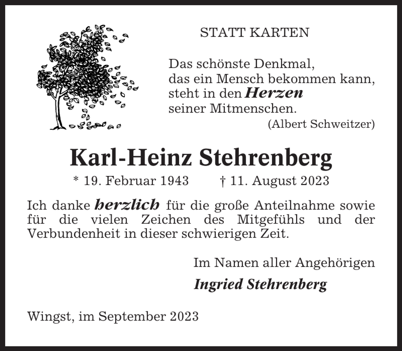 <p>STATT KARTEN<br />Das schönste Denkmal,<br />das ein Mensch bekommen kann,<br />steht in den Herzen<br />seiner Mitmenschen.<br />(Albert Schweitzer)</p><p>Karl-Heinz Stehrenberg<br />* 19. Februar 1943</p><p>† 11. August 2023</p><p>Ich danke herzlich für die große Anteilnahme sowie<br />für die vielen Zeichen des Mitgefühls und der<br />Verbundenheit in dieser schwierigen Zeit.<br />Im Namen aller Angehörigen</p><p>Ingried Stehrenberg<br />Wingst, im September 2023</p>