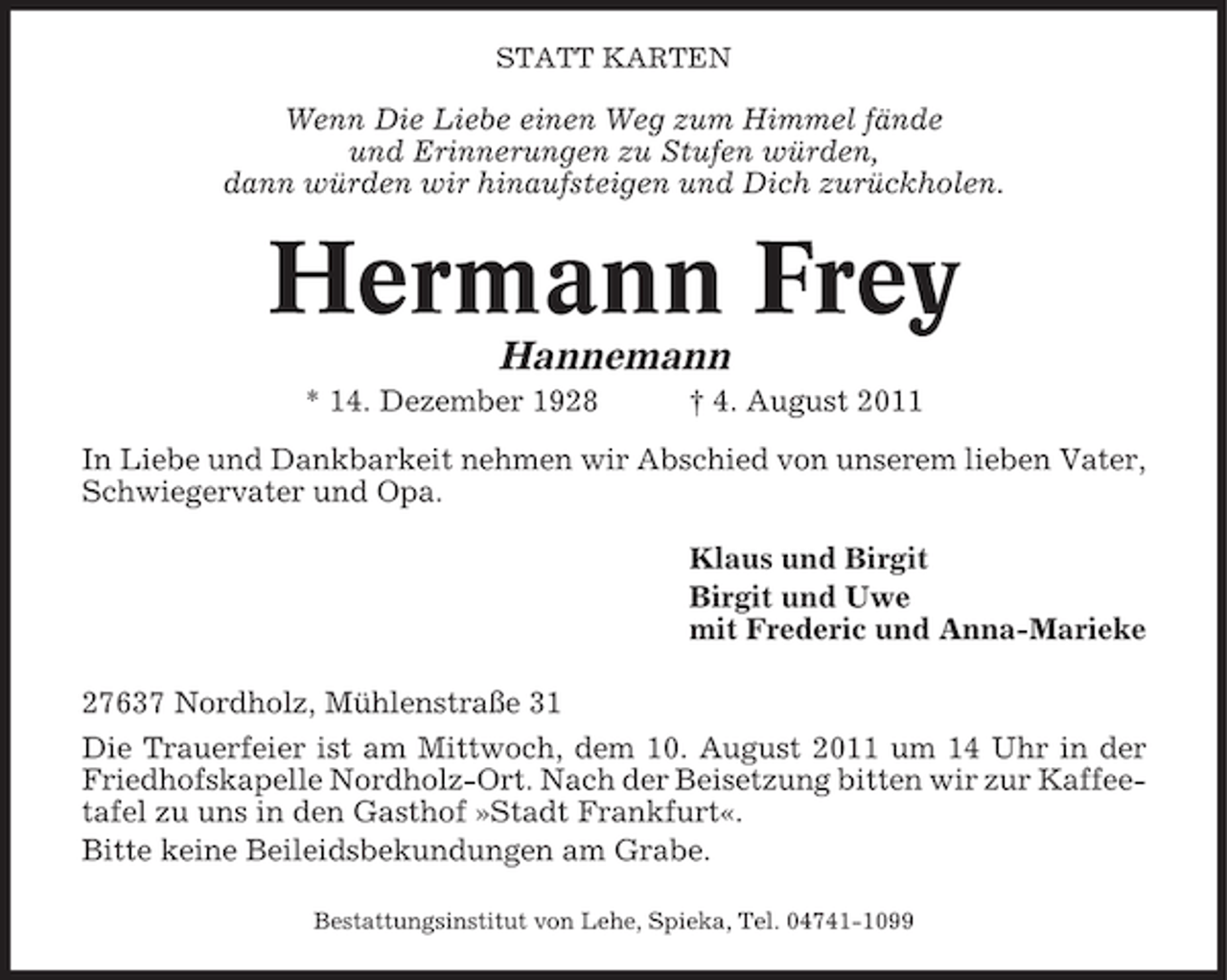 <p>STATT KARTEN</p><p>Wenn Die Liebe einen Weg zum Himmel fände<br />und Erinnerungen zu Stufen würden,<br />dann würden wir hinaufsteigen und Dich zurückholen.</p><p>Hermann Frey<br />Hannemann<br />* 14. Dezember 1928</p><p>† 4. August 2011</p><p>In Liebe und Dankbarkeit nehmen wir Abschied von unserem lieben Vater,<br />Schwiegervater und Opa.<br />Klaus und Birgit<br />Birgit und Uwe<br />mit Frederic und Anna-Marieke<br />27637 Nordholz, Mühlenstraße 31<br />Die Trauerfeier ist am Mittwoch, dem 10. August 2011 um 14 Uhr in der<br />Friedhofskapelle Nordholz-Ort. Nach der Beisetzung bitten wir zur Kaffeetafel zu uns in den Gasthof »Stadt Frankfurt«.<br />Bitte keine Beileidsbekundungen am Grabe.<br />Bestattungsinstitut von Lehe, Spieka, Tel. 04741-1099</p>