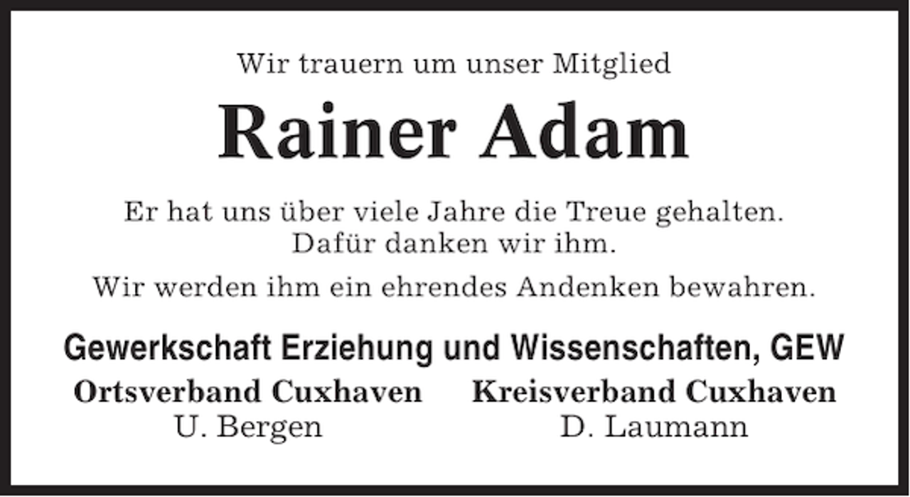 <p>Wir trauern um unser Mitglied</p><p>Rainer Adam<br />Er hat uns über viele Jahre die Treue gehalten.<br />Dafür danken wir ihm.<br />Wir werden ihm ein ehrendes Andenken bewahren.</p><p>Gewerkschaft Erziehung und Wissenschaften, GEW<br />Ortsverband Cuxhaven<br />U. Bergen</p><p>Kreisverband Cuxhaven<br />D. Laumann</p>
