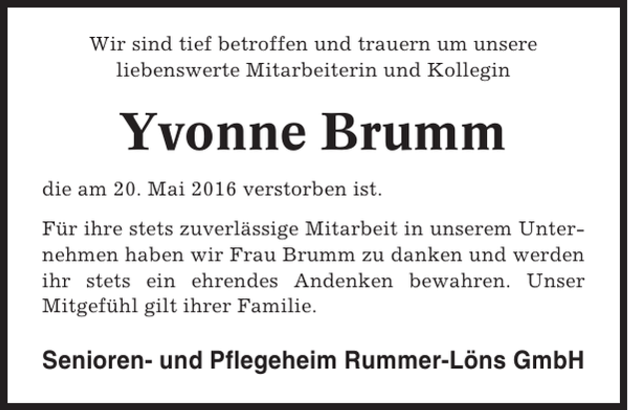 <p>Wir sind tief betroffen und trauern um unsere<br />liebenswerte Mitarbeiterin und Kollegin</p><p>Yvonne Brumm<br />die am 20. Mai 2016 verstorben ist.<br />Für ihre stets zuverlässige Mitarbeit in unserem Unternehmen haben wir Frau Brumm zu danken und werden<br />ihr stets ein ehrendes Andenken bewahren. Unser<br />Mitgefühl gilt ihrer Familie.</p><p>Senioren- und Pflegeheim Rummer-Löns GmbH</p>