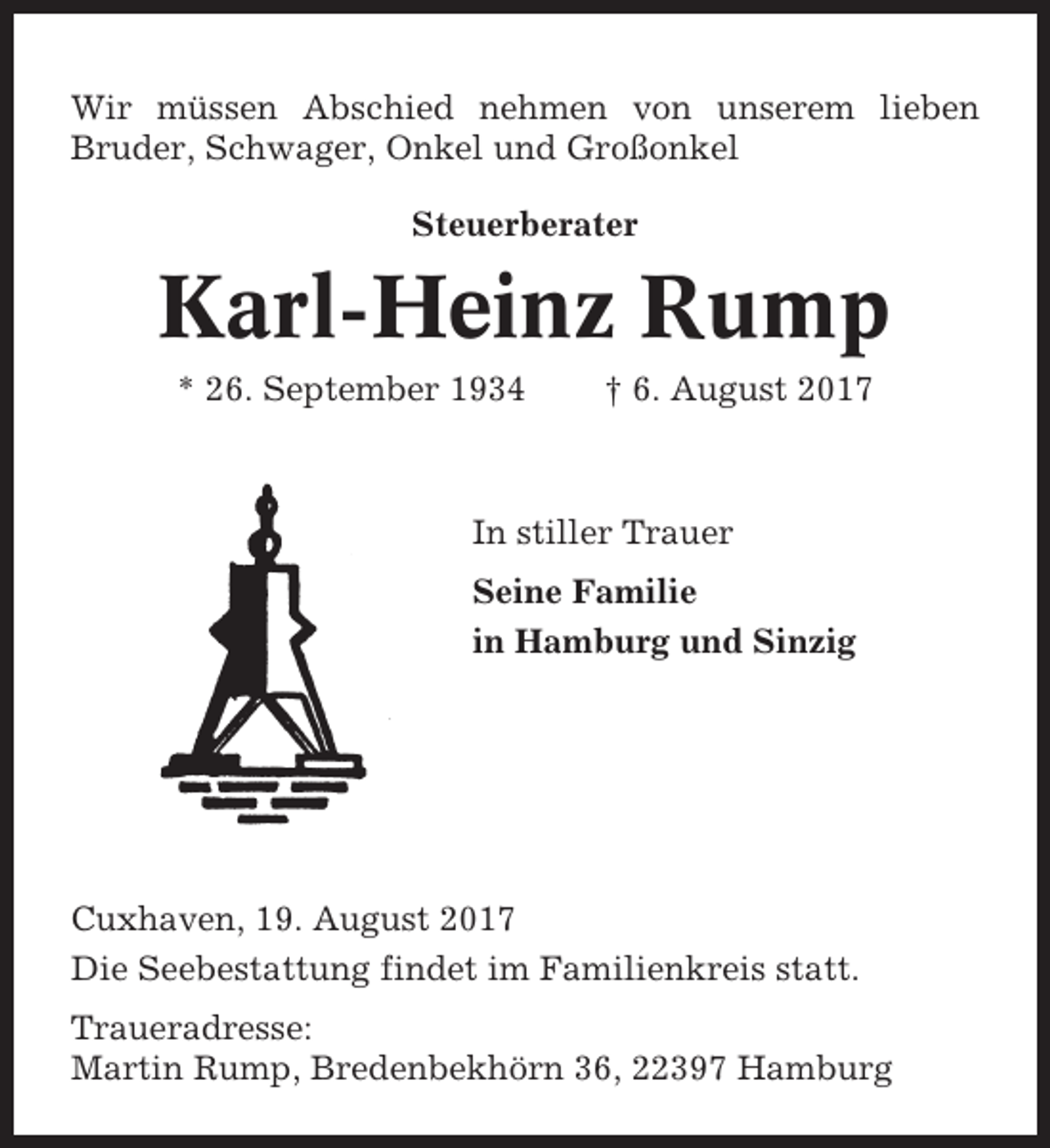 <p>Wir müssen Abschied nehmen von unserem lieben<br />Bruder, Schwager, Onkel und Großonkel<br />Steuerberater</p><p>Karl-Heinz Rump<br />* 26. September 1934</p><p>† 6. August 2017</p><p>In stiller Trauer<br />Seine Familie<br />in Hamburg und Sinzig</p><p>Cuxhaven, 19. August 2017<br />Die Seebestattung findet im Familienkreis statt.<br />Traueradresse:<br />Martin Rump, Bredenbekhörn 36, 22397 Hamburg</p>