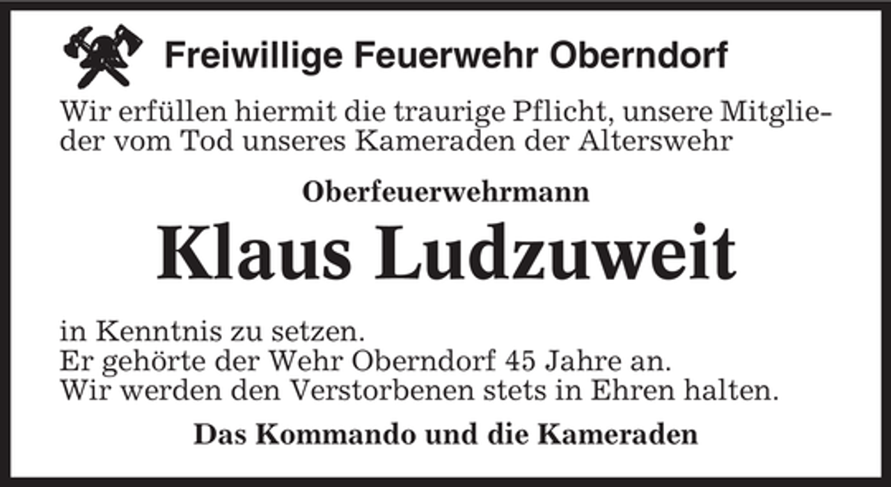 <p>Freiwillige Feuerwehr Oberndorf<br />Wir erfüllen hiermit die traurige Pflicht, unsere Mitglieder vom Tod unseres Kameraden der Alterswehr<br />Oberfeuerwehrmann</p><p>Klaus Ludzuweit<br />in Kenntnis zu setzen.<br />Er gehörte der Wehr Oberndorf 45 Jahre an.<br />Wir werden den Verstorbenen stets in Ehren halten.<br />Das Kommando und die Kameraden</p>