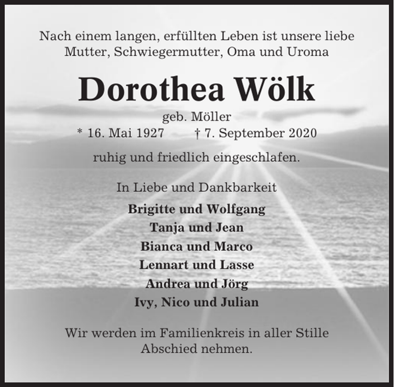 <p>Nach einem langen, erfüllten Leben ist unsere liebe<br />Mutter, Schwiegermutter, Oma und Uroma</p><p>Dorothea Wölk<br />geb. Möller<br />* 16. Mai 1927<br />† 7. September 2020<br />ruhig und friedlich eingeschlafen.<br />In Liebe und Dankbarkeit<br />Brigitte und Wolfgang<br />Tanja und Jean<br />Bianca und Marco<br />Lennart und Lasse<br />Andrea und Jörg<br />Ivy, Nico und Julian<br />Wir werden im Familienkreis in aller Stille<br />Abschied nehmen.</p>