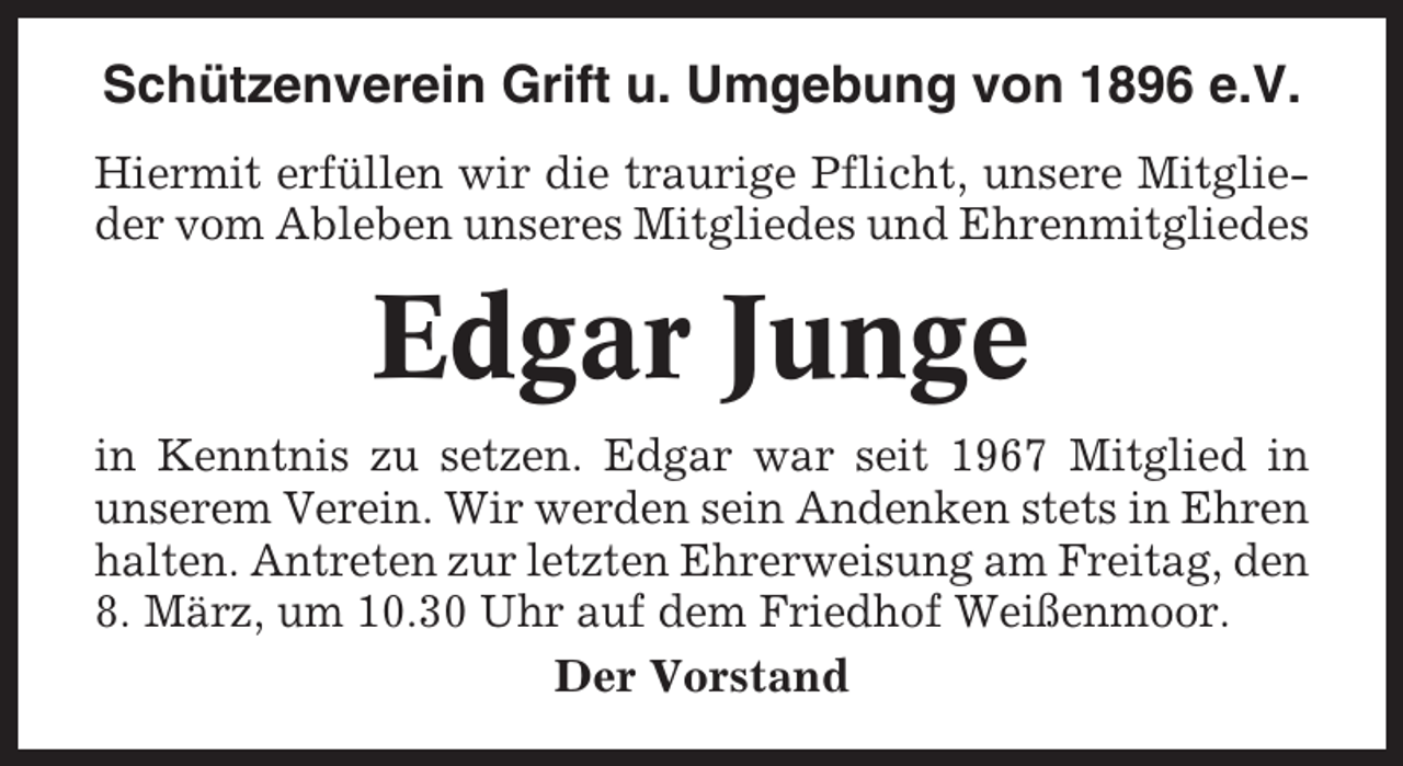 <p>Schützenverein Grift u. Umgebung von 1896 e.V.<br />Hiermit erfüllen wir die traurige Pflicht, unsere Mitglieder vom Ableben unseres Mitgliedes und Ehrenmitgliedes</p><p>Edgar Junge<br />in Kenntnis zu setzen. Edgar war seit 1967 Mitglied in<br />unserem Verein. Wir werden sein Andenken stets in Ehren<br />halten. Antreten zur letzten Ehrerweisung am Freitag, den<br />8. März, um 10.30 Uhr auf dem Friedhof Weißenmoor.<br />Der Vorstand</p>