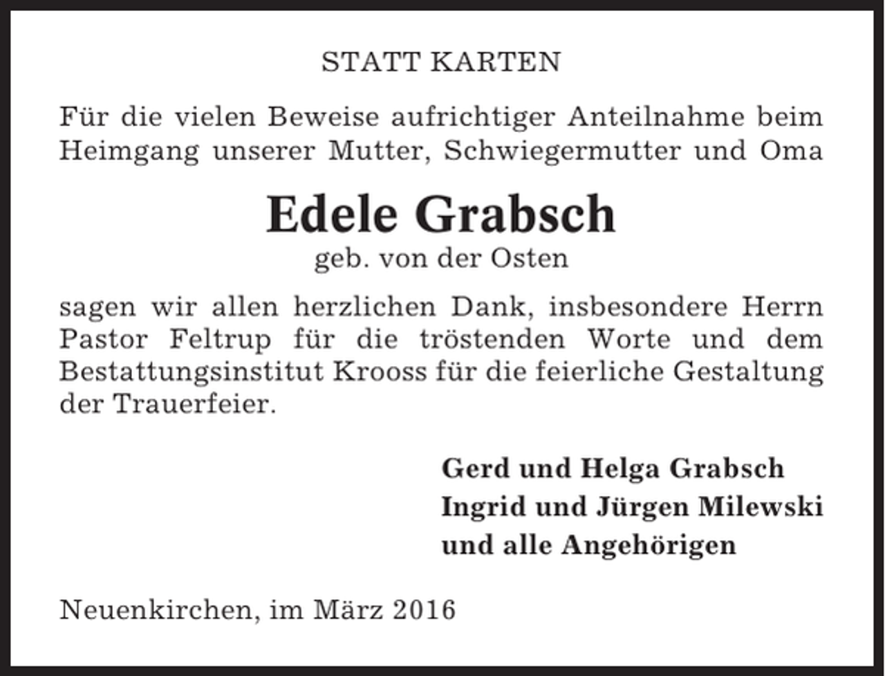 <p>STATT KARTEN<br />Für die vielen Beweise aufrichtiger Anteilnahme beim<br />Heimgang unserer Mutter, Schwiegermutter und Oma</p><p>Edele Grabsch<br />geb. von der Osten<br />sagen wir allen herzlichen Dank, insbesondere Herrn<br />Pastor Feltrup für die tröstenden Worte und dem<br />Bestattungsinstitut Krooss für die feierliche Gestaltung<br />der Trauerfeier.<br />Gerd und Helga Grabsch<br />Ingrid und Jürgen Milewski<br />und alle Angehörigen<br />Neuenkirchen, im März 2016</p>