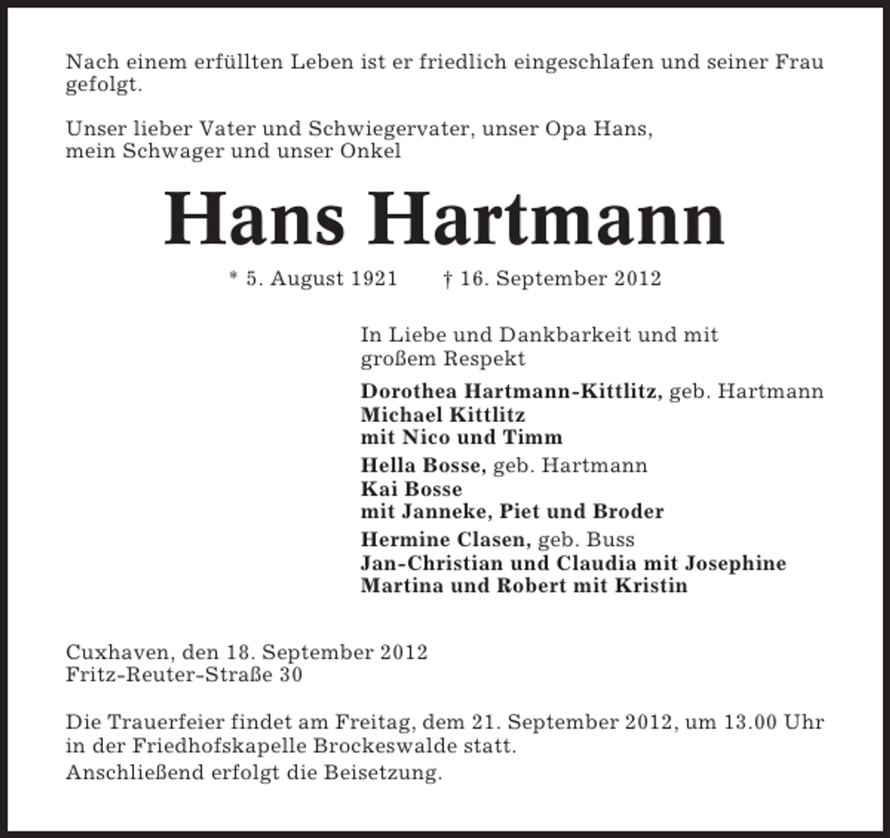 <p>Nach einem erfüllten Leben ist er friedlich eingeschlafen und seiner Frau<br />gefolgt.<br />Unser lieber Vater und Schwiegervater, unser Opa Hans,<br />mein Schwager und unser Onkel</p><p>Hans Hartmann<br />* 5. August 1921</p><p>† 16. September 2012</p><p>In Liebe und Dankbarkeit und mit<br />großem Respekt<br />Dorothea Hartmann-Kittlitz, geb. Hartmann<br />Michael Kittlitz<br />mit Nico und Timm<br />Hella Bosse, geb. Hartmann<br />Kai Bosse<br />mit Janneke, Piet und Broder<br />Hermine Clasen, geb. Buss<br />Jan-Christian und Claudia mit Josephine<br />Martina und Robert mit Kristin<br />Cuxhaven, den 18. September 2012<br />Fritz-Reuter-Straße 30<br />Die Trauerfeier findet am Freitag, dem 21. September 2012, um 13.00 Uhr<br />in der Friedhofskapelle Brockeswalde statt.<br />Anschließend erfolgt die Beisetzung.</p>