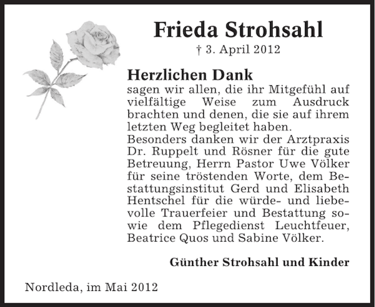 <p>Frieda Strohsahl<br />† 3. April 2012</p><p>Herzlichen Dank<br />sagen wir allen, die ihr Mitgefühl auf<br />vielfältige Weise zum Ausdruck<br />brachten und denen, die sie auf ihrem<br />letzten Weg begleitet haben.<br />Besonders danken wir der Arztpraxis<br />Dr. Ruppelt und Rösner für die gute<br />Betreuung, Herrn Pastor Uwe Völker<br />für seine tröstenden Worte, dem Bestattungsinstitut Gerd und Elisabeth<br />Hentschel für die würde- und liebevolle Trauerfeier und Bestattung sowie dem Pflegedienst Leuchtfeuer,<br />Beatrice Quos und Sabine Völker.<br />Günther Strohsahl und Kinder<br />Nordleda, im Mai 2012</p>