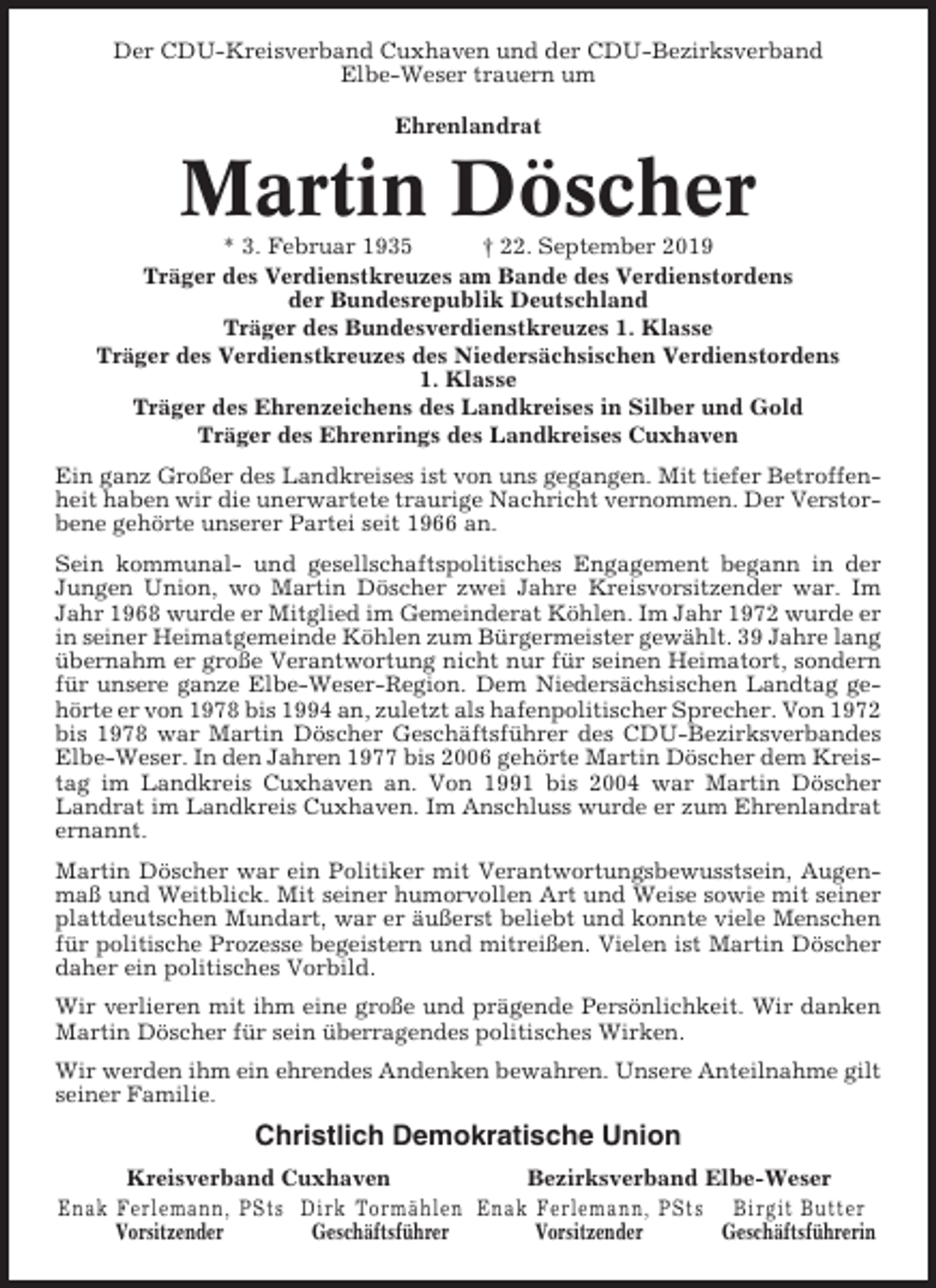 <p>Der CDU-Kreisverband Cuxhaven und der CDU-Bezirksverband<br />Elbe-Weser trauern um<br />Ehrenlandrat</p><p>Martin Döscher<br />* 3. Februar 1935<br />† 22. September 2019<br />Träger des Verdienstkreuzes am Bande des Verdienstordens<br />der Bundesrepublik Deutschland<br />Träger des Bundesverdienstkreuzes 1. Klasse<br />Träger des Verdienstkreuzes des Niedersächsischen Verdienstordens<br />1. Klasse<br />Träger des Ehrenzeichens des Landkreises in Silber und Gold<br />Träger des Ehrenrings des Landkreises Cuxhaven<br />Ein ganz Großer des Landkreises ist von uns gegangen. Mit tiefer Betroffenheit haben wir die unerwartete traurige Nachricht vernommen. Der Verstorbene gehörte unserer Partei seit 1966 an.<br />Sein kommunal- und gesellschaftspolitisches Engagement begann in der<br />Jungen Union, wo Martin Döscher zwei Jahre Kreisvorsitzender war. Im<br />Jahr 1968 wurde er Mitglied im Gemeinderat Köhlen. Im Jahr 1972 wurde er<br />in seiner Heimatgemeinde Köhlen zum Bürgermeister gewählt. 39 Jahre lang<br />übernahm er große Verantwortung nicht nur für seinen Heimatort, sondern<br />für unsere ganze Elbe-Weser-Region. Dem Niedersächsischen Landtag gehörte er von 1978 bis 1994 an, zuletzt als hafenpolitischer Sprecher. Von 1972<br />bis 1978 war Martin Döscher Geschäftsführer des CDU-Bezirksverbandes<br />Elbe-Weser. In den Jahren 1977 bis 2006 gehörte Martin Döscher dem Kreistag im Landkreis Cuxhaven an. Von 1991 bis 2004 war Martin Döscher<br />Landrat im Landkreis Cuxhaven. Im Anschluss wurde er zum Ehrenlandrat<br />ernannt.<br />Martin Döscher war ein Politiker mit Verantwortungsbewusstsein, Augenmaß und Weitblick. Mit seiner humorvollen Art und Weise sowie mit seiner<br />plattdeutschen Mundart, war er äußerst beliebt und konnte viele Menschen<br />für politische Prozesse begeistern und mitreißen. Vielen ist Martin Döscher<br />daher ein politisches Vorbild.<br />Wir verlieren mit ihm eine große und prägende Persönlichkeit. Wir danken<br />Martin Döscher für sein überragendes politisches Wirken.<br />Wir werden ihm ein ehrendes Andenken bewahren. Unsere Anteilnahme gilt<br />seiner Familie.</p><p>Christlich Demokratische Union<br />Kreisverband Cuxhaven<br />Bezirksverband Elbe-Weser<br />Enak Ferlemann, PSts Dirk Tormählen Enak Ferlemann, PSts Birgit Butter<br />Vorsitzender<br />Geschäftsführer<br />Vorsitzender<br />Geschäftsführerin</p>