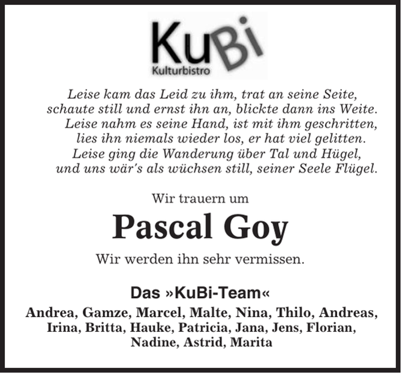 <p>Leise kam das Leid zu ihm, trat an seine Seite,<br />schaute still und ernst ihn an, blickte dann ins Weite.<br />Leise nahm es seine Hand, ist mit ihm geschritten,<br />lies ihn niemals wieder los, er hat viel gelitten.<br />Leise ging die Wanderung über Tal und Hügel,<br />und uns wär's als wüchsen still, seiner Seele Flügel.<br />Wir trauern um</p><p>Pascal Goy<br />Wir werden ihn sehr vermissen.</p><p>Das »KuBi-Team«<br />Andrea, Gamze, Marcel, Malte, Nina, Thilo, Andreas,<br />Irina, Britta, Hauke, Patricia, Jana, Jens, Florian,<br />Nadine, Astrid, Marita</p>
