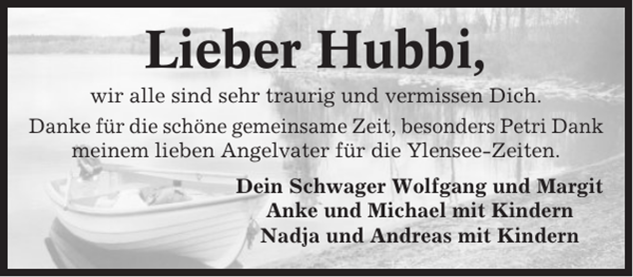 <p>Lieber Hubbi,<br />wir alle sind sehr traurig und vermissen Dich.<br />Danke für die schöne gemeinsame Zeit, besonders Petri Dank<br />meinem lieben Angelvater für die Ylensee-Zeiten.<br />Dein Schwager Wolfgang und Margit<br />Anke und Michael mit Kindern<br />Nadja und Andreas mit Kindern</p>