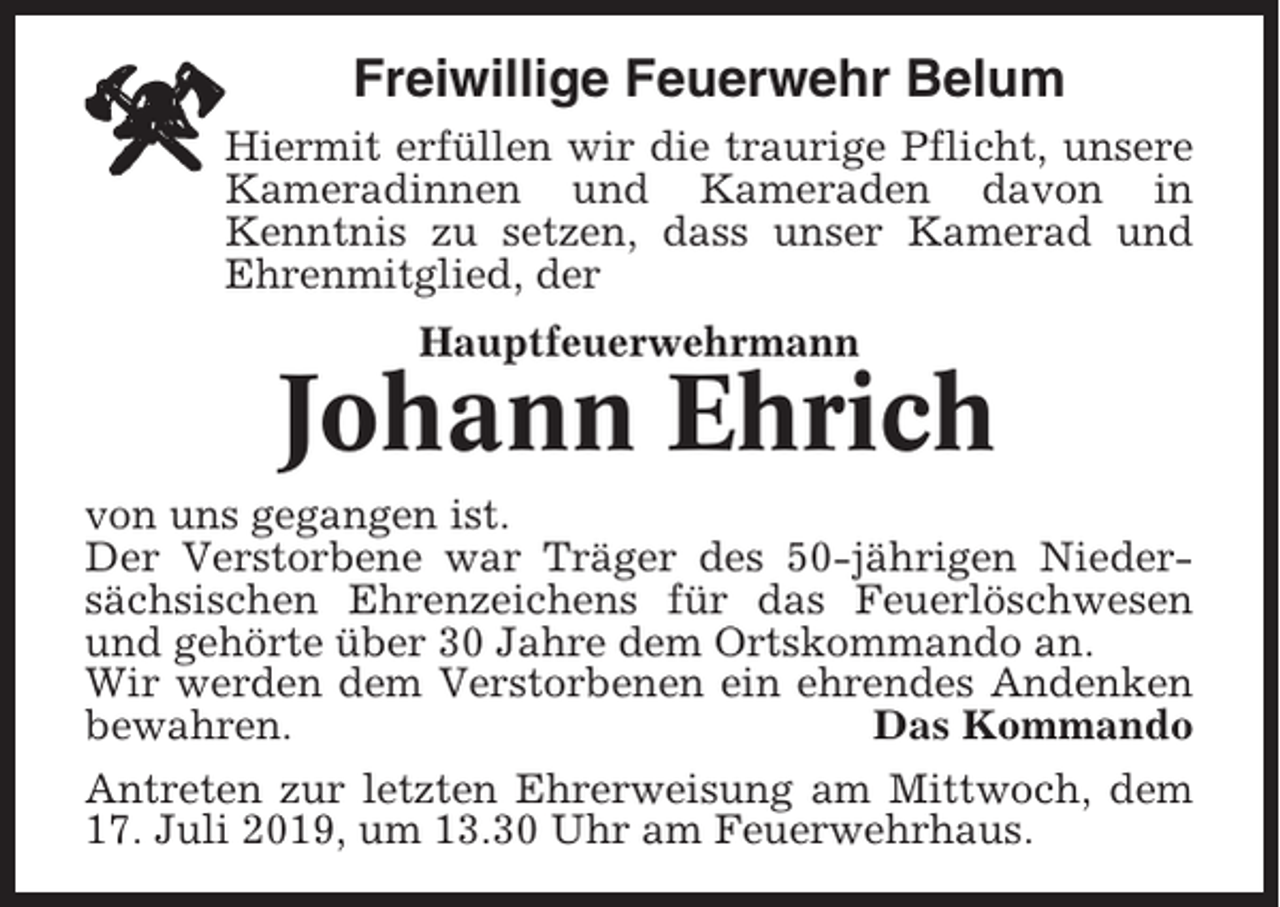 <p>Freiwillige Feuerwehr Belum<br />Hiermit erfüllen wir die traurige Pflicht, unsere<br />Kameradinnen und Kameraden davon in<br />Kenntnis zu setzen, dass unser Kamerad und<br />Ehrenmitglied, der<br />Hauptfeuerwehrmann</p><p>Johann Ehrich<br />von uns gegangen ist.<br />Der Verstorbene war Träger des 50-jährigen Niedersächsischen Ehrenzeichens für das Feuerlöschwesen<br />und gehörte über 30 Jahre dem Ortskommando an.<br />Wir werden dem Verstorbenen ein ehrendes Andenken<br />bewahren.<br />Das Kommando<br />Antreten zur letzten Ehrerweisung am Mittwoch, dem<br />17. Juli 2019, um 13.30 Uhr am Feuerwehrhaus.</p>