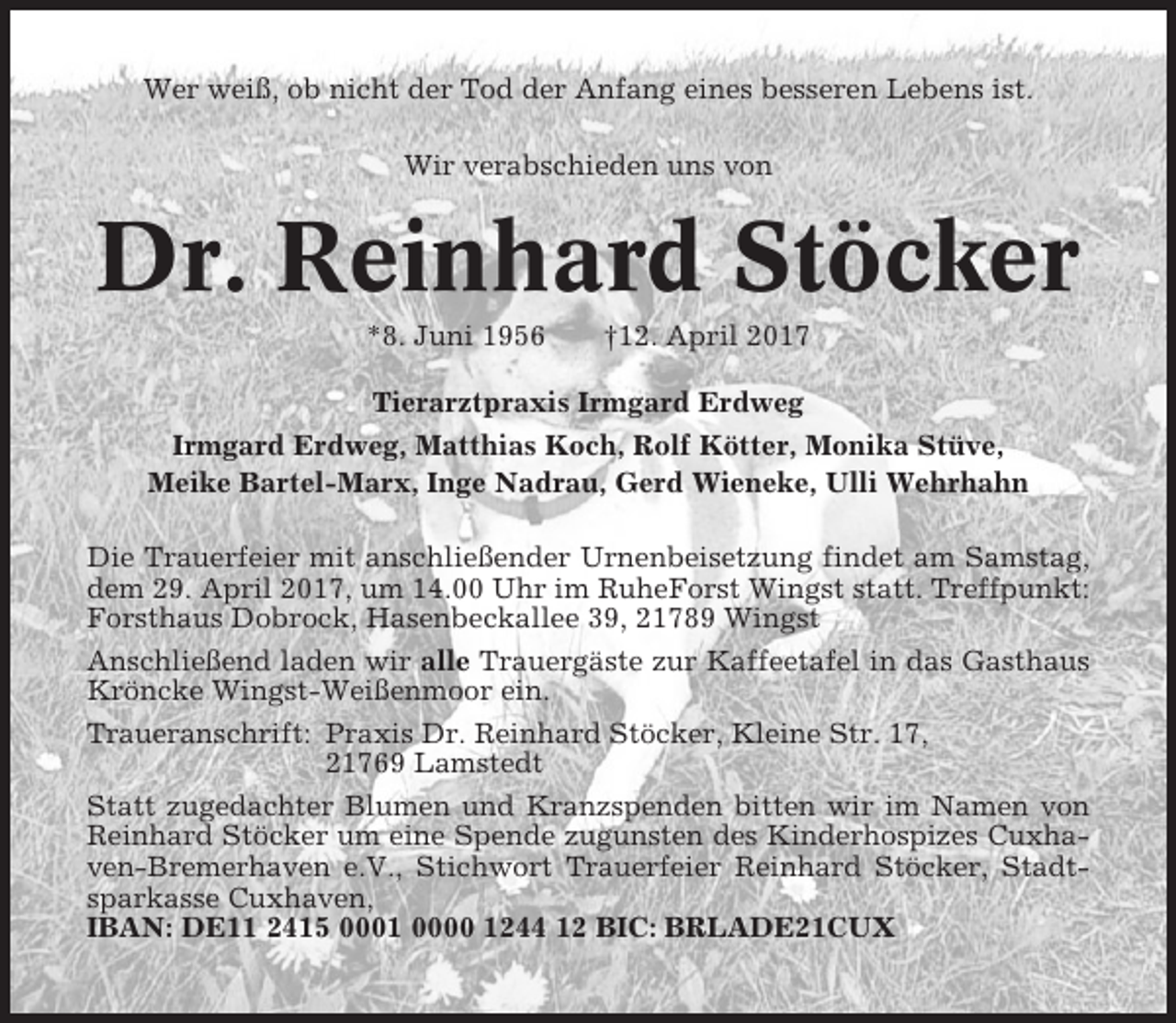 <p>Wer weiß, ob nicht der Tod der Anfang eines besseren Lebens ist.<br />Wir verabschieden uns von</p><p>Dr. Reinhard Stöcker<br />*8. Juni 1956</p><p>†12. April 2017</p><p>Tierarztpraxis Irmgard Erdweg<br />Irmgard Erdweg, Matthias Koch, Rolf Kötter, Monika Stüve,<br />Meike Bartel-Marx, Inge Nadrau, Gerd Wieneke, Ulli Wehrhahn<br />Die Trauerfeier mit anschließender Urnenbeisetzung findet am Samstag,<br />dem 29. April 2017, um 14.00 Uhr im RuheForst Wingst statt. Treffpunkt:<br />Forsthaus Dobrock, Hasenbeckallee 39, 21789 Wingst<br />Anschließend laden wir alle Trauergäste zur Kaffeetafel in das Gasthaus<br />Kröncke Wingst-Weißenmoor ein.<br />Traueranschrift: Praxis Dr. Reinhard Stöcker, Kleine Str. 17,<br />21769 Lamstedt<br />Statt zugedachter Blumen und Kranzspenden bitten wir im Namen von<br />Reinhard Stöcker um eine Spende zugunsten des Kinderhospizes Cuxhaven-Bremerhaven e.V., Stichwort Trauerfeier Reinhard Stöcker, Stadtsparkasse Cuxhaven,<br />IBAN: DE11 2415 0001 0000 1244 12 BIC: BRLADE21CUX</p>