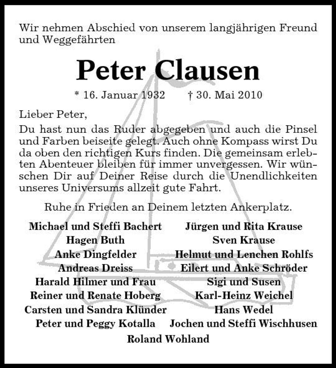 <p>Wir nehmen Abschied von unserem langjährigen Freund und Weggefährten</p><p>Peter Clausen<br />* 16. Januar 1932 † 30. Mai 2010 Lieber Peter, Du hast nun das Ruder abgegeben und auch die Pinsel und Farben beiseite gelegt. Auch ohne Kompass wirst Du da oben den richtigen Kurs finden. Die gemeinsam erlebten Abenteuer bleiben für immer unvergessen. Wir wünschen Dir auf Deiner Reise durch die Unendlichkeiten unseres Universums allzeit gute Fahrt. Ruhe in Frieden an Deinem letzten Ankerplatz. Michael und Steffi Bachert Jürgen und Rita Krause Hagen Buth Sven Krause Anke Dingfelder Helmut und Lenchen Rohlfs Andreas Dreiss Eilert und Anke Schröder Harald Hilmer und Frau Sigi und Susen Reiner und Renate Hoberg Karl-Heinz Weichel Carsten und Sandra Klünder Hans Wedel Peter und Peggy Kotalla Jochen und Steffi Wischhusen Roland Wohland</p>