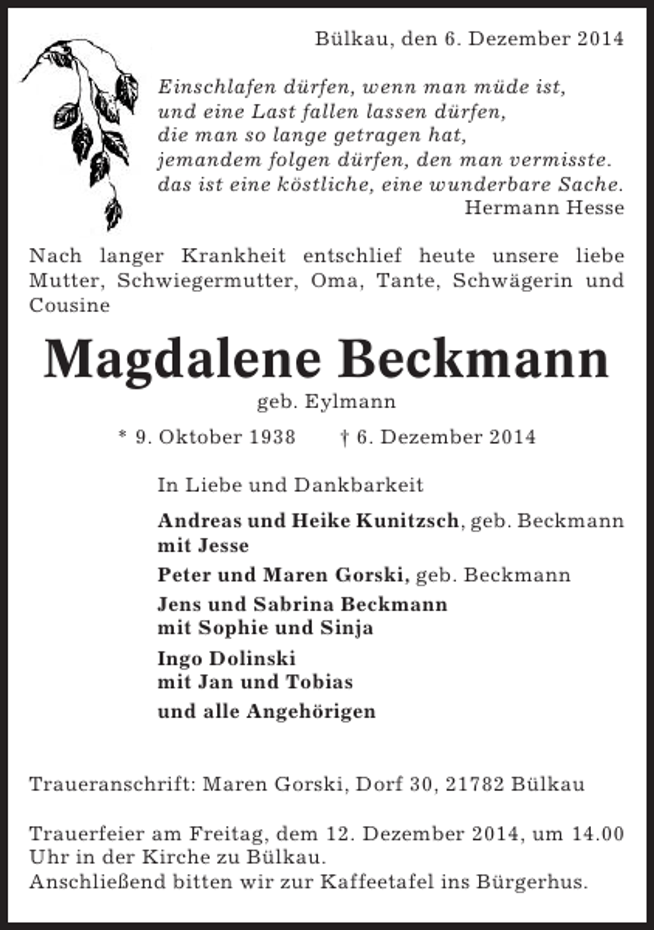 <p>Bülkau, den 6. Dezember 2014<br />Einschlafen dürfen, wenn man müde ist,<br />und eine Last fallen lassen dürfen,<br />die man so lange getragen hat,<br />jemandem folgen dürfen, den man vermisste.<br />das ist eine köstliche, eine wunderbare Sache.<br />Hermann Hesse<br />Nach langer Krankheit entschlief heute unsere liebe<br />Mutter, Schwiegermutter, Oma, Tante, Schwägerin und<br />Cousine</p><p>Magdalene Beckmann<br />geb. Eylmann<br />* 9. Oktober 1938</p><p>† 6. Dezember 2014</p><p>In Liebe und Dankbarkeit<br />Andreas und Heike Kunitzsch, geb. Beckmann<br />mit Jesse<br />Peter und Maren Gorski, geb. Beckmann<br />Jens und Sabrina Beckmann<br />mit Sophie und Sinja<br />Ingo Dolinski<br />mit Jan und Tobias<br />und alle Angehörigen<br />Traueranschrift: Maren Gorski, Dorf 30, 21782 Bülkau<br />Trauerfeier am Freitag, dem 12. Dezember 2014, um 14.00<br />Uhr in der Kirche zu Bülkau.<br />Anschließend bitten wir zur Kaffeetafel ins Bürgerhus.</p>