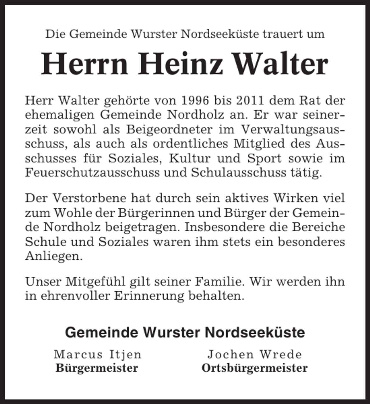 <p>Die Gemeinde Wurster Nordseeküste trauert um</p><p>Herrn Heinz Walter<br />Herr Walter gehörte von 1996 bis 2011 dem Rat der<br />ehemaligen Gemeinde Nordholz an. Er war seinerzeit sowohl als Beigeordneter im Verwaltungsausschuss, als auch als ordentliches Mitglied des Ausschusses für Soziales, Kultur und Sport sowie im<br />Feuerschutzausschuss und Schulausschuss tätig.<br />Der Verstorbene hat durch sein aktives Wirken viel<br />zum Wohle der Bürgerinnen und Bürger der Gemeinde Nordholz beigetragen. Insbesondere die Bereiche<br />Schule und Soziales waren ihm stets ein besonderes<br />Anliegen.<br />Unser Mitgefühl gilt seiner Familie. Wir werden ihn<br />in ehrenvoller Erinnerung behalten.</p><p>Gemeinde Wurster Nordseeküste<br />Marcus Itjen<br />Bürgermeister</p><p>Jochen Wrede<br />Ortsbürgermeister</p>