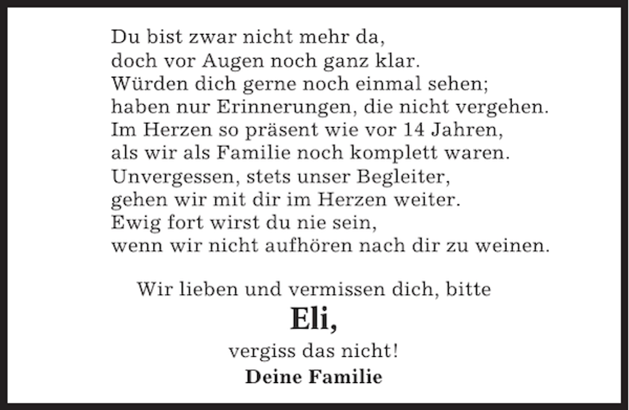 <p>Du bist zwar nicht mehr da,<br />doch vor Augen noch ganz klar.<br />Würden dich gerne noch einmal sehen;<br />haben nur Erinnerungen, die nicht vergehen.<br />Im Herzen so präsent wie vor 14 Jahren,<br />als wir als Familie noch komplett waren.<br />Unvergessen, stets unser Begleiter,<br />gehen wir mit dir im Herzen weiter.<br />Ewig fort wirst du nie sein,<br />wenn wir nicht aufhören nach dir zu weinen.<br />Wir lieben und vermissen dich, bitte</p><p>Eli,<br />vergiss das nicht!<br />Deine Familie</p>