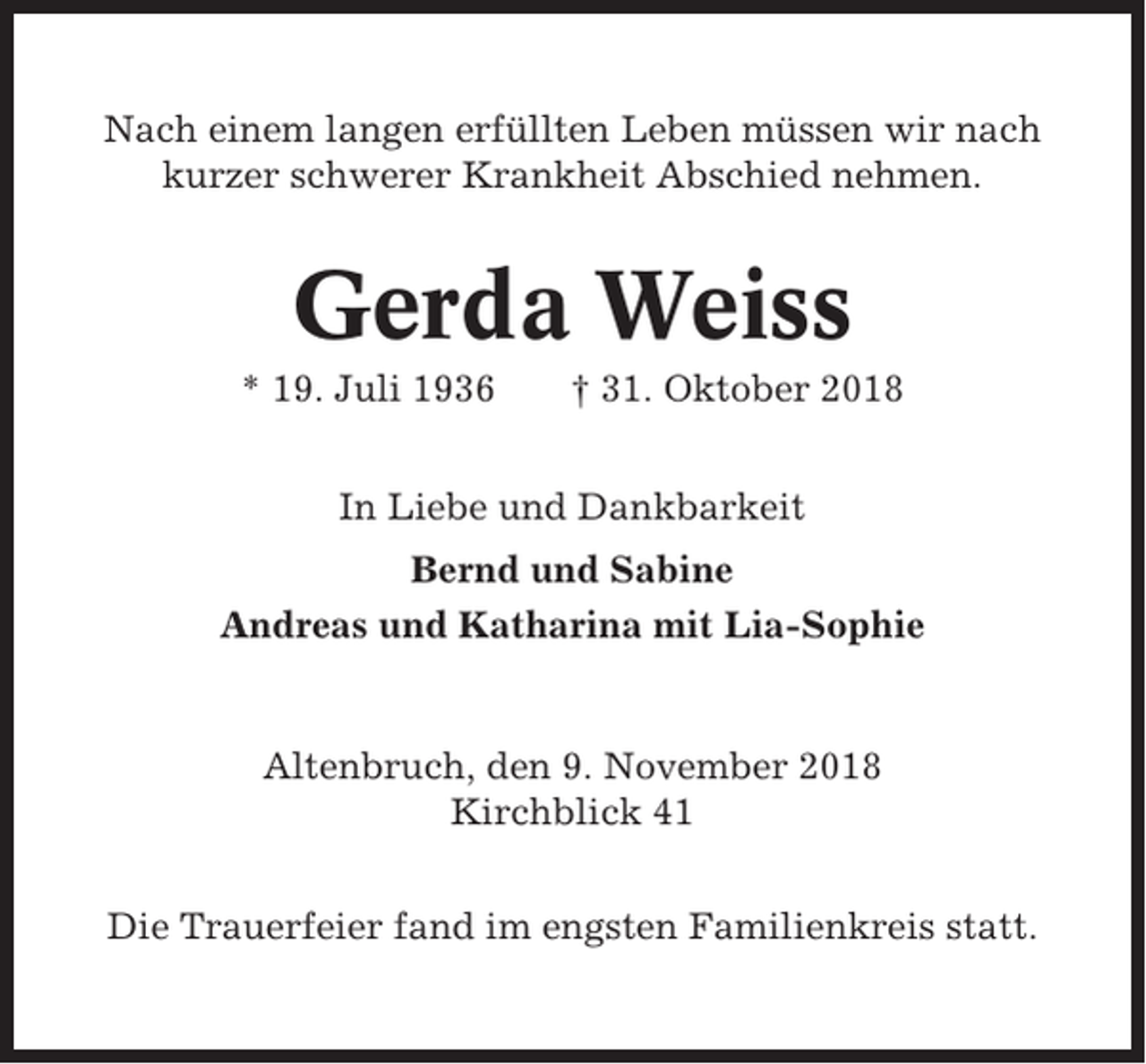 <p>Nach einem langen erfüllten Leben müssen wir nach<br />kurzer schwerer Krankheit Abschied nehmen.</p><p>Gerda Weiss<br />* 19. Juli 1936</p><p>† 31. Oktober 2018</p><p>In Liebe und Dankbarkeit<br />Bernd und Sabine<br />Andreas und Katharina mit Lia-Sophie</p><p>Altenbruch, den 9. November 2018<br />Kirchblick 41<br />Die Trauerfeier fand im engsten Familienkreis statt.</p>