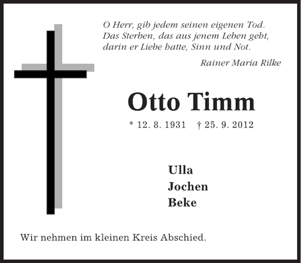 <p>O Herr, gib jedem seinen eigenen Tod.<br />Das Sterben, das aus jenem Leben geht,<br />darin er Liebe hatte, Sinn und Not.<br />Rainer Maria Rilke</p><p>Otto Timm<br />* 12. 8. 1931</p><p>† 25. 9. 2012</p><p>Ulla<br />Jochen<br />Beke</p><p>Otto Timm<br />Wir nehmen im kleinen Kreis Abschied.</p>